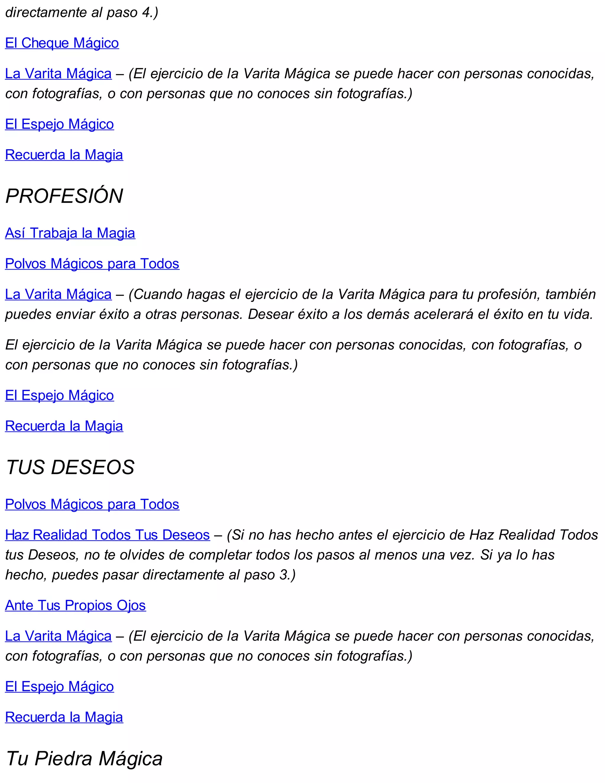 directamente al paso 4.)
El Cheque Mágico
La Varita Mágica – (El ejercicio de la Varita Mágica se puede hacer con personas conocidas,
con fotografías, o con personas que no conoces sin fotografías.)
El Espejo Mágico
Recuerda la Magia
PROFESIÓN
Así Trabaja la Magia
Polvos Mágicos para Todos
La Varita Mágica – (Cuando hagas el ejercicio de la Varita Mágica para tu profesión, también
puedes enviar éxito a otras personas. Desear éxito a los demás acelerará el éxito en tu vida.
El ejercicio de la Varita Mágica se puede hacer con personas conocidas, con fotografías, o
con personas que no conoces sin fotografías.)
El Espejo Mágico
Recuerda la Magia
TUS DESEOS
Polvos Mágicos para Todos
Haz Realidad Todos Tus Deseos – (Si no has hecho antes el ejercicio de Haz Realidad Todos
tus Deseos, no te olvides de completar todos los pasos al menos una vez. Si ya lo has
hecho, puedes pasar directamente al paso 3.)
Ante Tus Propios Ojos
La Varita Mágica – (El ejercicio de la Varita Mágica se puede hacer con personas conocidas,
con fotografías, o con personas que no conoces sin fotografías.)
El Espejo Mágico
Recuerda la Magia
Tu Piedra Mágica
 