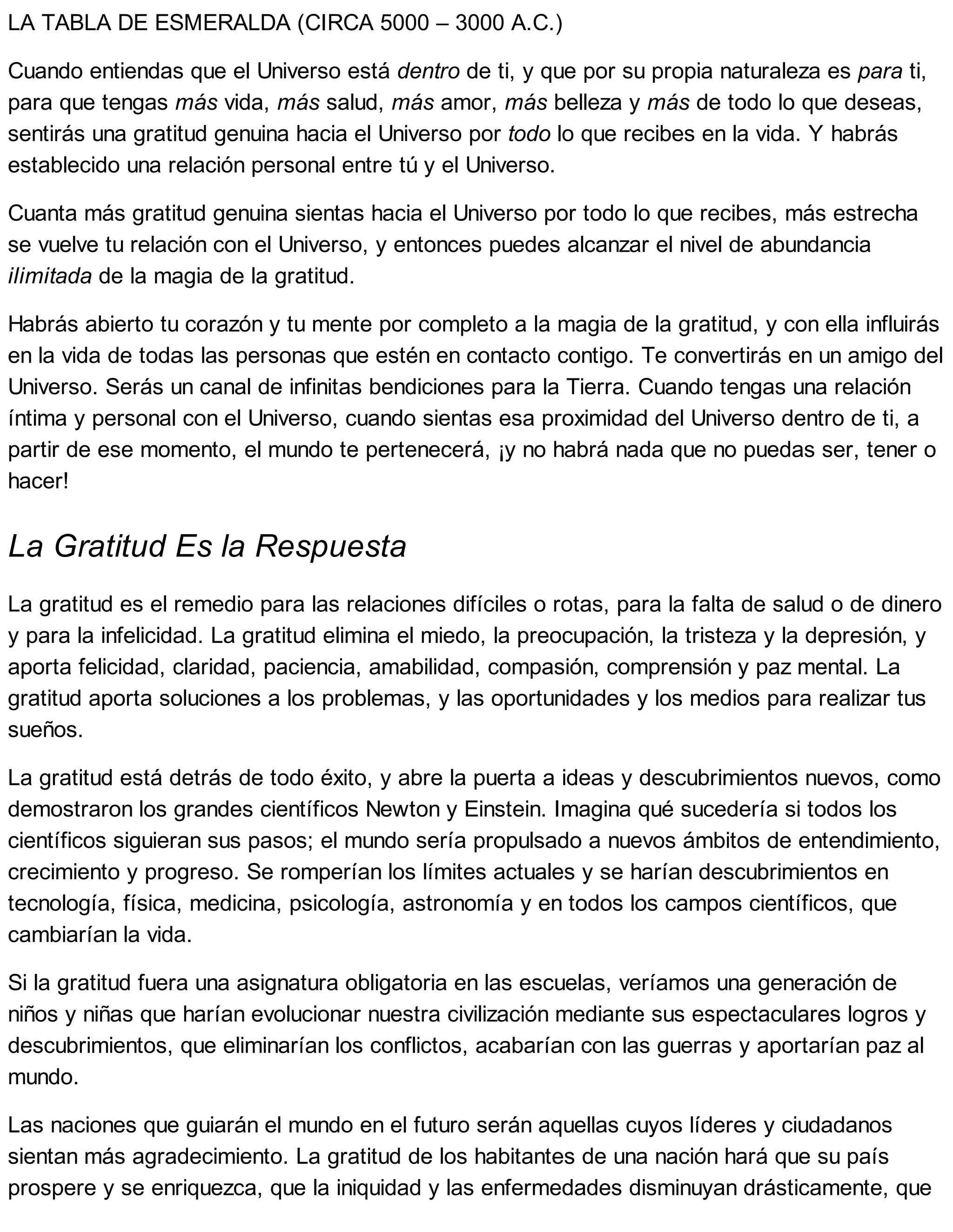 LA TABLA DE ESMERALDA (CIRCA 5000 – 3000 A.C.)
Cuando entiendas que el Universo está dentro de ti, y que por su propia naturaleza es para ti,
para que tengas más vida, más salud, más amor, más belleza y más de todo lo que deseas,
sentirás una gratitud genuina hacia el Universo por todo lo que recibes en la vida. Y habrás
establecido una relación personal entre tú y el Universo.
Cuanta más gratitud genuina sientas hacia el Universo por todo lo que recibes, más estrecha
se vuelve tu relación con el Universo, y entonces puedes alcanzar el nivel de abundancia
ilimitada de la magia de la gratitud.
Habrás abierto tu corazón y tu mente por completo a la magia de la gratitud, y con ella influirás
en la vida de todas las personas que estén en contacto contigo. Te convertirás en un amigo del
Universo. Serás un canal de infinitas bendiciones para la Tierra. Cuando tengas una relación
íntima y personal con el Universo, cuando sientas esa proximidad del Universo dentro de ti, a
partir de ese momento, el mundo te pertenecerá, ¡y no habrá nada que no puedas ser, tener o
hacer!
La Gratitud Es la Respuesta
La gratitud es el remedio para las relaciones difíciles o rotas, para la falta de salud o de dinero
y para la infelicidad. La gratitud elimina el miedo, la preocupación, la tristeza y la depresión, y
aporta felicidad, claridad, paciencia, amabilidad, compasión, comprensión y paz mental. La
gratitud aporta soluciones a los problemas, y las oportunidades y los medios para realizar tus
sueños.
La gratitud está detrás de todo éxito, y abre la puerta a ideas y descubrimientos nuevos, como
demostraron los grandes científicos Newton y Einstein. Imagina qué sucedería si todos los
científicos siguieran sus pasos; el mundo sería propulsado a nuevos ámbitos de entendimiento,
crecimiento y progreso. Se romperían los límites actuales y se harían descubrimientos en
tecnología, física, medicina, psicología, astronomía y en todos los campos científicos, que
cambiarían la vida.
Si la gratitud fuera una asignatura obligatoria en las escuelas, veríamos una generación de
niños y niñas que harían evolucionar nuestra civilización mediante sus espectaculares logros y
descubrimientos, que eliminarían los conflictos, acabarían con las guerras y aportarían paz al
mundo.
Las naciones que guiarán el mundo en el futuro serán aquellas cuyos líderes y ciudadanos
sientan más agradecimiento. La gratitud de los habitantes de una nación hará que su país
prospere y se enriquezca, que la iniquidad y las enfermedades disminuyan drásticamente, que
 
