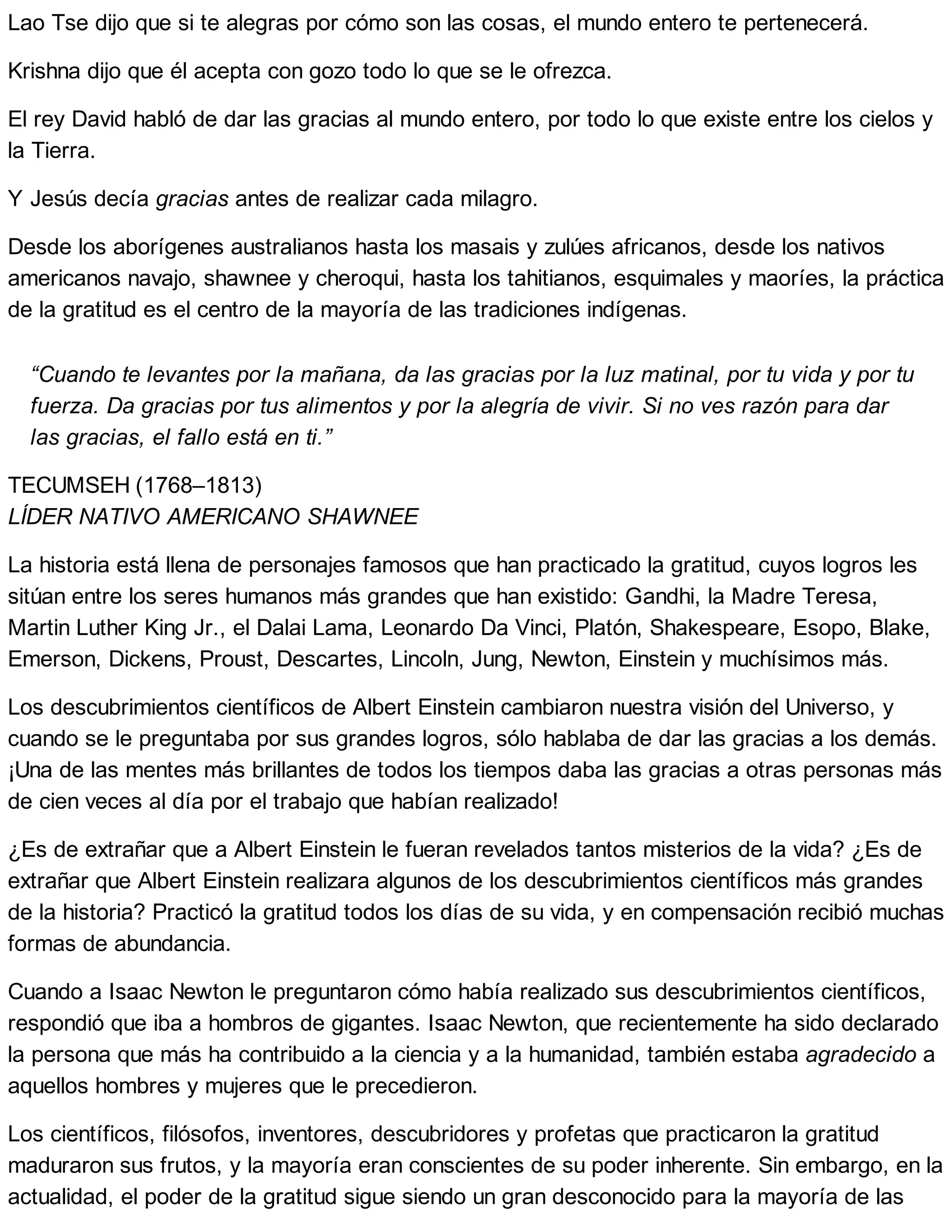 Lao Tse dijo que si te alegras por cómo son las cosas, el mundo entero te pertenecerá.
Krishna dijo que él acepta con gozo todo lo que se le ofrezca.
El rey David habló de dar las gracias al mundo entero, por todo lo que existe entre los cielos y
la Tierra.
Y Jesús decía gracias antes de realizar cada milagro.
Desde los aborígenes australianos hasta los masais y zulúes africanos, desde los nativos
americanos navajo, shawnee y cheroqui, hasta los tahitianos, esquimales y maoríes, la práctica
de la gratitud es el centro de la mayoría de las tradiciones indígenas.
“Cuando te levantes por la mañana, da las gracias por la luz matinal, por tu vida y por tu
fuerza. Da gracias por tus alimentos y por la alegría de vivir. Si no ves razón para dar
las gracias, el fallo está en ti.”
TECUMSEH (1768–1813)
LÍDER NATIVO AMERICANO SHAWNEE
La historia está llena de personajes famosos que han practicado la gratitud, cuyos logros les
sitúan entre los seres humanos más grandes que han existido: Gandhi, la Madre Teresa,
Martin Luther King Jr., el Dalai Lama, Leonardo Da Vinci, Platón, Shakespeare, Esopo, Blake,
Emerson, Dickens, Proust, Descartes, Lincoln, Jung, Newton, Einstein y muchísimos más.
Los descubrimientos científicos de Albert Einstein cambiaron nuestra visión del Universo, y
cuando se le preguntaba por sus grandes logros, sólo hablaba de dar las gracias a los demás.
¡Una de las mentes más brillantes de todos los tiempos daba las gracias a otras personas más
de cien veces al día por el trabajo que habían realizado!
¿Es de extrañar que a Albert Einstein le fueran revelados tantos misterios de la vida? ¿Es de
extrañar que Albert Einstein realizara algunos de los descubrimientos científicos más grandes
de la historia? Practicó la gratitud todos los días de su vida, y en compensación recibió muchas
formas de abundancia.
Cuando a Isaac Newton le preguntaron cómo había realizado sus descubrimientos científicos,
respondió que iba a hombros de gigantes. Isaac Newton, que recientemente ha sido declarado
la persona que más ha contribuido a la ciencia y a la humanidad, también estaba agradecido a
aquellos hombres y mujeres que le precedieron.
Los científicos, filósofos, inventores, descubridores y profetas que practicaron la gratitud
maduraron sus frutos, y la mayoría eran conscientes de su poder inherente. Sin embargo, en la
actualidad, el poder de la gratitud sigue siendo un gran desconocido para la mayoría de las
 