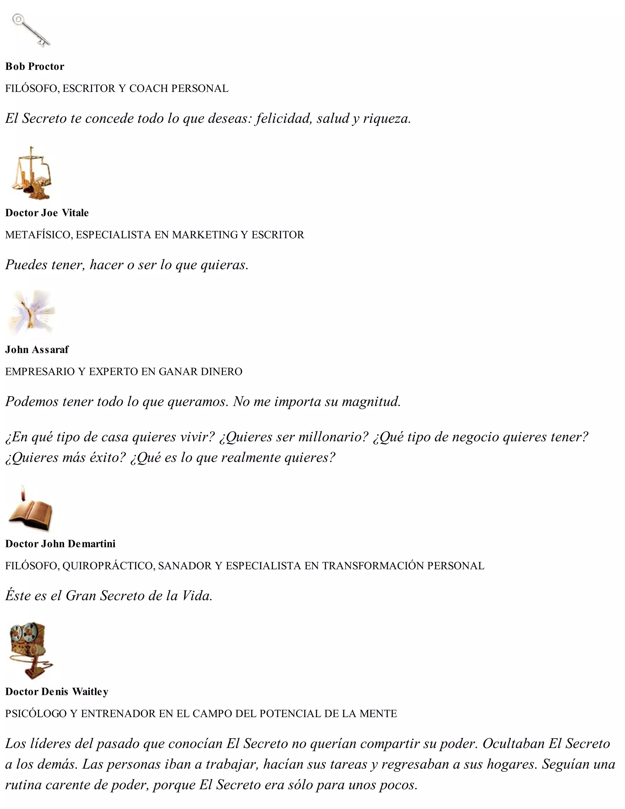 Bob Proctor
FILÓSOFO, ESCRITOR Y COACH PERSONAL
El Secreto te concede todo lo que deseas: felicidad, salud y riqueza.
Doctor Joe Vitale
METAFÍSICO, ESPECIALISTA EN MARKETING Y ESCRITOR
Puedes tener, hacer o ser lo que quieras.
John Assaraf
EMPRESARIO Y EXPERTO EN GANAR DINERO
Podemos tener todo lo que queramos. No me importa su magnitud.
¿En qué tipo de casa quieres vivir? ¿Quieres ser millonario? ¿Qué tipo de negocio quieres tener?
¿Quieres más éxito? ¿Qué es lo que realmente quieres?
Doctor John Demartini
FILÓSOFO, QUIROPRÁCTICO, SANADOR Y ESPECIALISTA EN TRANSFORMACIÓN PERSONAL
Éste es el Gran Secreto de la Vida.
Doctor Denis Waitley
PSICÓLOGO Y ENTRENADOR EN EL CAMPO DEL POTENCIAL DE LA MENTE
Los líderes del pasado que conocían El Secreto no querían compartir su poder. Ocultaban El Secreto
a los demás. Las personas iban a trabajar, hacían sus tareas y regresaban a sus hogares. Seguían una
rutina carente de poder, porque El Secreto era sólo para unos pocos.
 