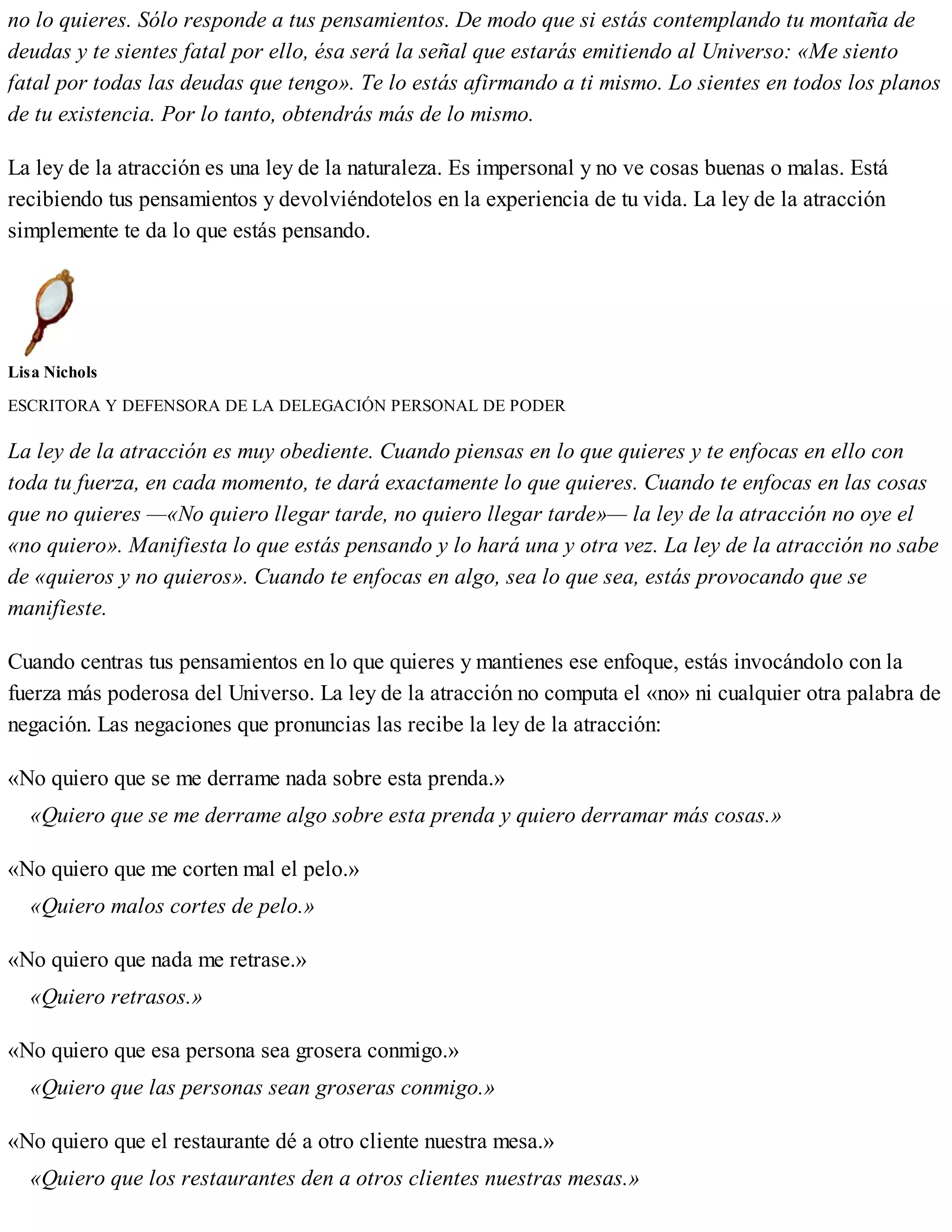 no lo quieres. Sólo responde a tus pensamientos. De modo que si estás contemplando tu montaña de
deudas y te sientes fatal por ello, ésa será la señal que estarás emitiendo al Universo: «Me siento
fatal por todas las deudas que tengo». Te lo estás afirmando a ti mismo. Lo sientes en todos los planos
de tu existencia. Por lo tanto, obtendrás más de lo mismo.
La ley de la atracción es una ley de la naturaleza. Es impersonal y no ve cosas buenas o malas. Está
recibiendo tus pensamientos y devolviéndotelos en la experiencia de tu vida. La ley de la atracción
simplemente te da lo que estás pensando.
Lisa Nichols
ESCRITORA Y DEFENSORA DE LA DELEGACIÓN PERSONAL DE PODER
La ley de la atracción es muy obediente. Cuando piensas en lo que quieres y te enfocas en ello con
toda tu fuerza, en cada momento, te dará exactamente lo que quieres. Cuando te enfocas en las cosas
que no quieres —«No quiero llegar tarde, no quiero llegar tarde»— la ley de la atracción no oye el
«no quiero». Manifiesta lo que estás pensando y lo hará una y otra vez. La ley de la atracción no sabe
de «quieros y no quieros». Cuando te enfocas en algo, sea lo que sea, estás provocando que se
manifieste.
Cuando centras tus pensamientos en lo que quieres y mantienes ese enfoque, estás invocándolo con la
fuerza más poderosa del Universo. La ley de la atracción no computa el «no» ni cualquier otra palabra de
negación. Las negaciones que pronuncias las recibe la ley de la atracción:
«No quiero que se me derrame nada sobre esta prenda.»
«Quiero que se me derrame algo sobre esta prenda y quiero derramar más cosas.»
«No quiero que me corten mal el pelo.»
«Quiero malos cortes de pelo.»
«No quiero que nada me retrase.»
«Quiero retrasos.»
«No quiero que esa persona sea grosera conmigo.»
«Quiero que las personas sean groseras conmigo.»
«No quiero que el restaurante dé a otro cliente nuestra mesa.»
«Quiero que los restaurantes den a otros clientes nuestras mesas.»
 