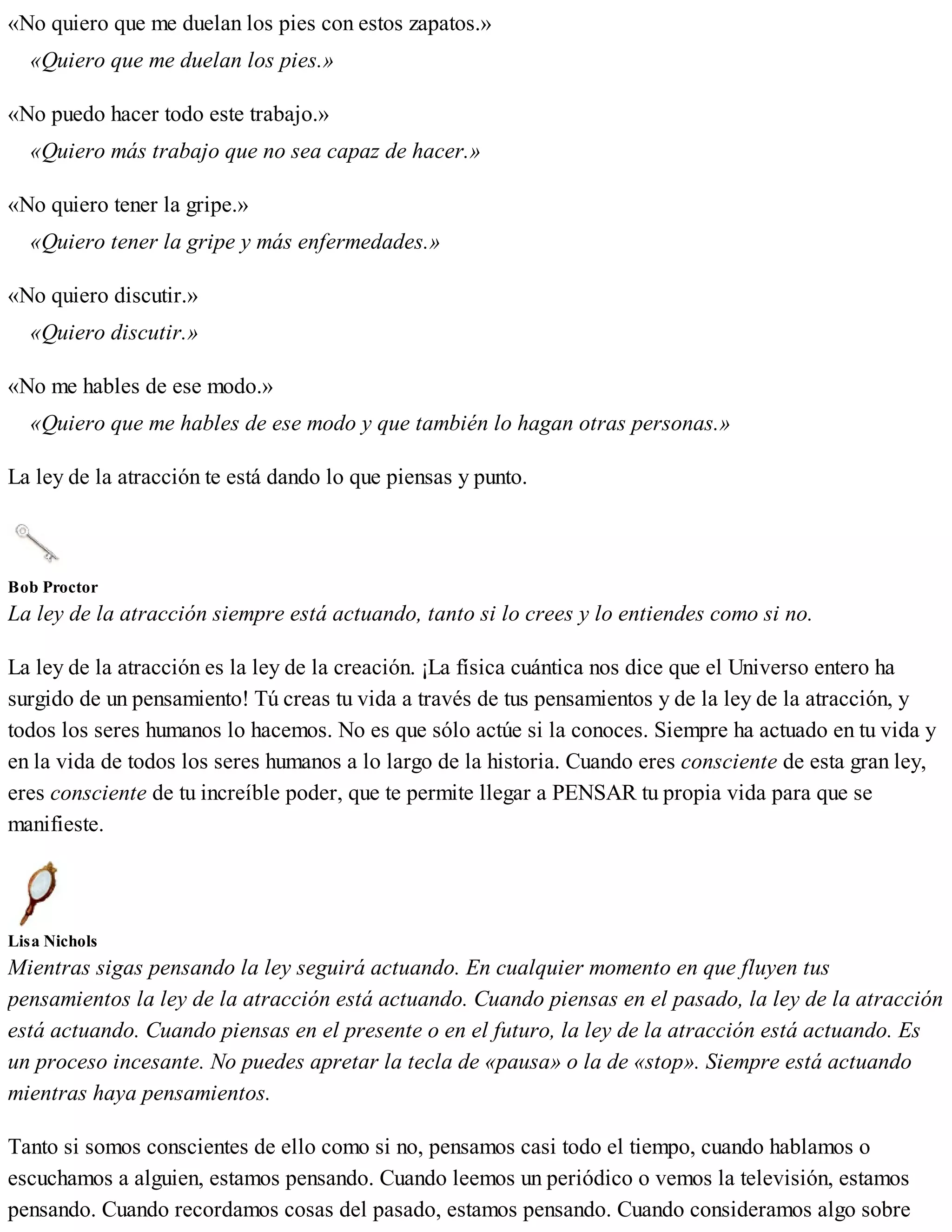 «No quiero que me duelan los pies con estos zapatos.»
«Quiero que me duelan los pies.»
«No puedo hacer todo este trabajo.»
«Quiero más trabajo que no sea capaz de hacer.»
«No quiero tener la gripe.»
«Quiero tener la gripe y más enfermedades.»
«No quiero discutir.»
«Quiero discutir.»
«No me hables de ese modo.»
«Quiero que me hables de ese modo y que también lo hagan otras personas.»
La ley de la atracción te está dando lo que piensas y punto.
Bob Proctor
La ley de la atracción siempre está actuando, tanto si lo crees y lo entiendes como si no.
La ley de la atracción es la ley de la creación. ¡La física cuántica nos dice que el Universo entero ha
surgido de un pensamiento! Tú creas tu vida a través de tus pensamientos y de la ley de la atracción, y
todos los seres humanos lo hacemos. No es que sólo actúe si la conoces. Siempre ha actuado en tu vida y
en la vida de todos los seres humanos a lo largo de la historia. Cuando eres consciente de esta gran ley,
eres consciente de tu increíble poder, que te permite llegar a PENSAR tu propia vida para que se
manifieste.
Lisa Nichols
Mientras sigas pensando la ley seguirá actuando. En cualquier momento en que fluyen tus
pensamientos la ley de la atracción está actuando. Cuando piensas en el pasado, la ley de la atracción
está actuando. Cuando piensas en el presente o en el futuro, la ley de la atracción está actuando. Es
un proceso incesante. No puedes apretar la tecla de «pausa» o la de «stop». Siempre está actuando
mientras haya pensamientos.
Tanto si somos conscientes de ello como si no, pensamos casi todo el tiempo, cuando hablamos o
escuchamos a alguien, estamos pensando. Cuando leemos un periódico o vemos la televisión, estamos
pensando. Cuando recordamos cosas del pasado, estamos pensando. Cuando consideramos algo sobre
 