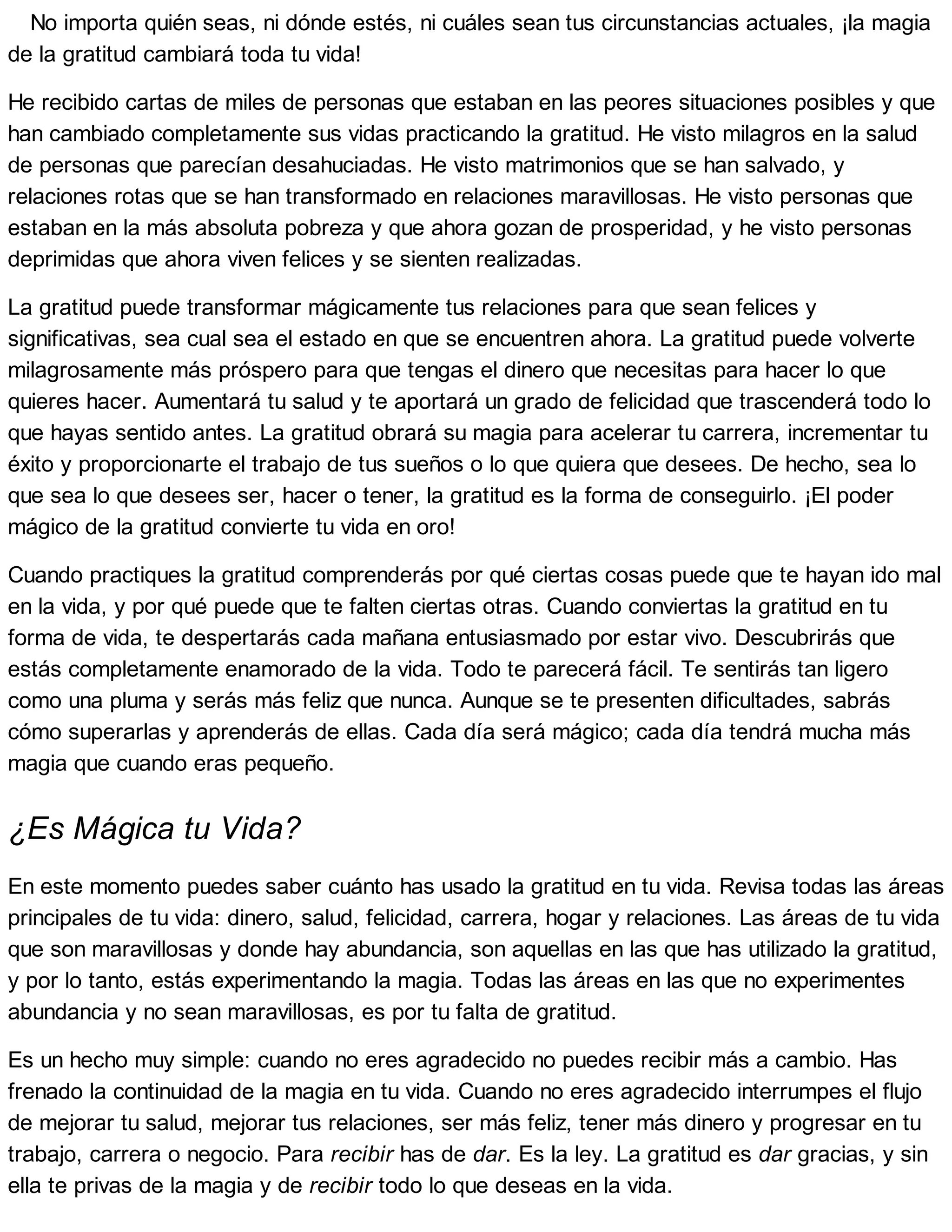 No importa quién seas, ni dónde estés, ni cuáles sean tus circunstancias actuales, ¡la magia
de la gratitud cambiará toda tu vida!
He recibido cartas de miles de personas que estaban en las peores situaciones posibles y que
han cambiado completamente sus vidas practicando la gratitud. He visto milagros en la salud
de personas que parecían desahuciadas. He visto matrimonios que se han salvado, y
relaciones rotas que se han transformado en relaciones maravillosas. He visto personas que
estaban en la más absoluta pobreza y que ahora gozan de prosperidad, y he visto personas
deprimidas que ahora viven felices y se sienten realizadas.
La gratitud puede transformar mágicamente tus relaciones para que sean felices y
significativas, sea cual sea el estado en que se encuentren ahora. La gratitud puede volverte
milagrosamente más próspero para que tengas el dinero que necesitas para hacer lo que
quieres hacer. Aumentará tu salud y te aportará un grado de felicidad que trascenderá todo lo
que hayas sentido antes. La gratitud obrará su magia para acelerar tu carrera, incrementar tu
éxito y proporcionarte el trabajo de tus sueños o lo que quiera que desees. De hecho, sea lo
que sea lo que desees ser, hacer o tener, la gratitud es la forma de conseguirlo. ¡El poder
mágico de la gratitud convierte tu vida en oro!
Cuando practiques la gratitud comprenderás por qué ciertas cosas puede que te hayan ido mal
en la vida, y por qué puede que te falten ciertas otras. Cuando conviertas la gratitud en tu
forma de vida, te despertarás cada mañana entusiasmado por estar vivo. Descubrirás que
estás completamente enamorado de la vida. Todo te parecerá fácil. Te sentirás tan ligero
como una pluma y serás más feliz que nunca. Aunque se te presenten dificultades, sabrás
cómo superarlas y aprenderás de ellas. Cada día será mágico; cada día tendrá mucha más
magia que cuando eras pequeño.
¿Es Mágica tu Vida?
En este momento puedes saber cuánto has usado la gratitud en tu vida. Revisa todas las áreas
principales de tu vida: dinero, salud, felicidad, carrera, hogar y relaciones. Las áreas de tu vida
que son maravillosas y donde hay abundancia, son aquellas en las que has utilizado la gratitud,
y por lo tanto, estás experimentando la magia. Todas las áreas en las que no experimentes
abundancia y no sean maravillosas, es por tu falta de gratitud.
Es un hecho muy simple: cuando no eres agradecido no puedes recibir más a cambio. Has
frenado la continuidad de la magia en tu vida. Cuando no eres agradecido interrumpes el flujo
de mejorar tu salud, mejorar tus relaciones, ser más feliz, tener más dinero y progresar en tu
trabajo, carrera o negocio. Para recibir has de dar. Es la ley. La gratitud es dar gracias, y sin
ella te privas de la magia y de recibir todo lo que deseas en la vida.
 