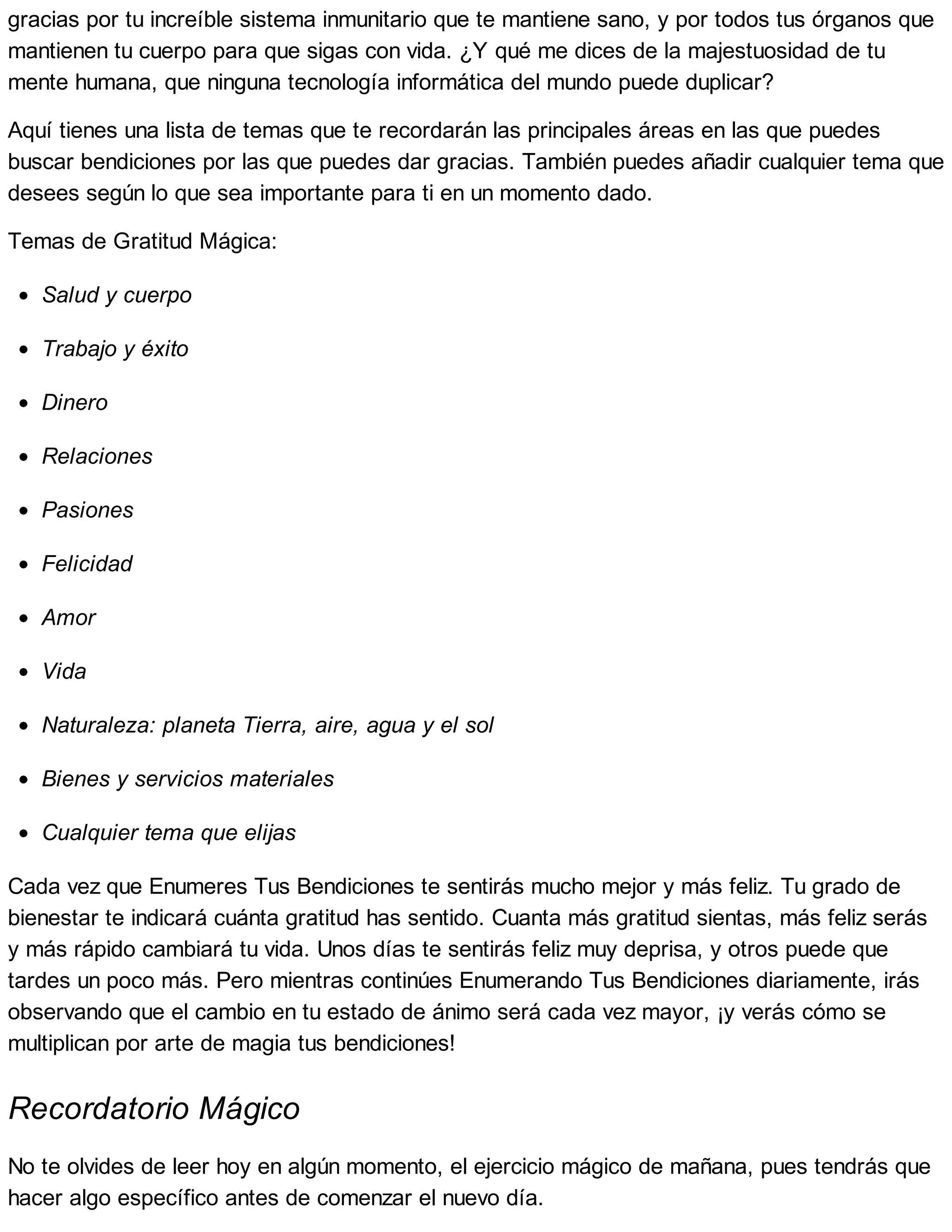 gracias por tu increíble sistema inmunitario que te mantiene sano, y por todos tus órganos que
mantienen tu cuerpo para que sigas con vida. ¿Y qué me dices de la majestuosidad de tu
mente humana, que ninguna tecnología informática del mundo puede duplicar?
Aquí tienes una lista de temas que te recordarán las principales áreas en las que puedes
buscar bendiciones por las que puedes dar gracias. También puedes añadir cualquier tema que
desees según lo que sea importante para ti en un momento dado.
Temas de Gratitud Mágica:
Salud y cuerpo
Trabajo y éxito
Dinero
Relaciones
Pasiones
Felicidad
Amor
Vida
Naturaleza: planeta Tierra, aire, agua y el sol
Bienes y servicios materiales
Cualquier tema que elijas
Cada vez que Enumeres Tus Bendiciones te sentirás mucho mejor y más feliz. Tu grado de
bienestar te indicará cuánta gratitud has sentido. Cuanta más gratitud sientas, más feliz serás
y más rápido cambiará tu vida. Unos días te sentirás feliz muy deprisa, y otros puede que
tardes un poco más. Pero mientras continúes Enumerando Tus Bendiciones diariamente, irás
observando que el cambio en tu estado de ánimo será cada vez mayor, ¡y verás cómo se
multiplican por arte de magia tus bendiciones!
Recordatorio Mágico
No te olvides de leer hoy en algún momento, el ejercicio mágico de mañana, pues tendrás que
hacer algo específico antes de comenzar el nuevo día.
 