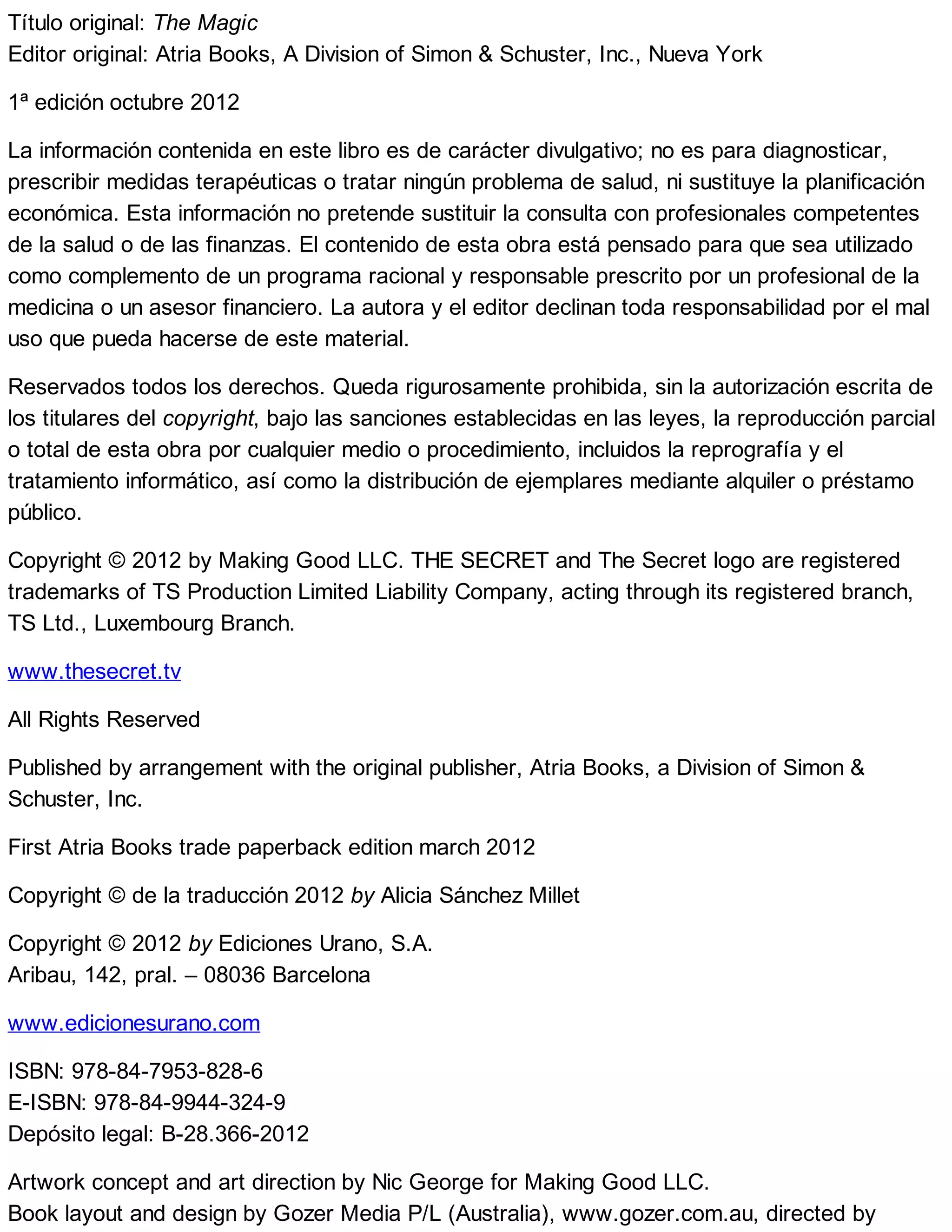Título original: The Magic
Editor original: Atria Books, A Division of Simon & Schuster, Inc., Nueva York
1ª edición octubre 2012
La información contenida en este libro es de carácter divulgativo; no es para diagnosticar,
prescribir medidas terapéuticas o tratar ningún problema de salud, ni sustituye la planificación
económica. Esta información no pretende sustituir la consulta con profesionales competentes
de la salud o de las finanzas. El contenido de esta obra está pensado para que sea utilizado
como complemento de un programa racional y responsable prescrito por un profesional de la
medicina o un asesor financiero. La autora y el editor declinan toda responsabilidad por el mal
uso que pueda hacerse de este material.
Reservados todos los derechos. Queda rigurosamente prohibida, sin la autorización escrita de
los titulares del copyright, bajo las sanciones establecidas en las leyes, la reproducción parcial
o total de esta obra por cualquier medio o procedimiento, incluidos la reprografía y el
tratamiento informático, así como la distribución de ejemplares mediante alquiler o préstamo
público.
Copyright © 2012 by Making Good LLC. THE SECRET and The Secret logo are registered
trademarks of TS Production Limited Liability Company, acting through its registered branch,
TS Ltd., Luxembourg Branch.
www.thesecret.tv
All Rights Reserved
Published by arrangement with the original publisher, Atria Books, a Division of Simon &
Schuster, Inc.
First Atria Books trade paperback edition march 2012
Copyright © de la traducción 2012 by Alicia Sánchez Millet
Copyright © 2012 by Ediciones Urano, S.A.
Aribau, 142, pral. – 08036 Barcelona
www.edicionesurano.com
ISBN: 978-84-7953-828-6
E-ISBN: 978-84-9944-324-9
Depósito legal: B-28.366-2012
Artwork concept and art direction by Nic George for Making Good LLC.
Book layout and design by Gozer Media P/L (Australia), www.gozer.com.au, directed by
 