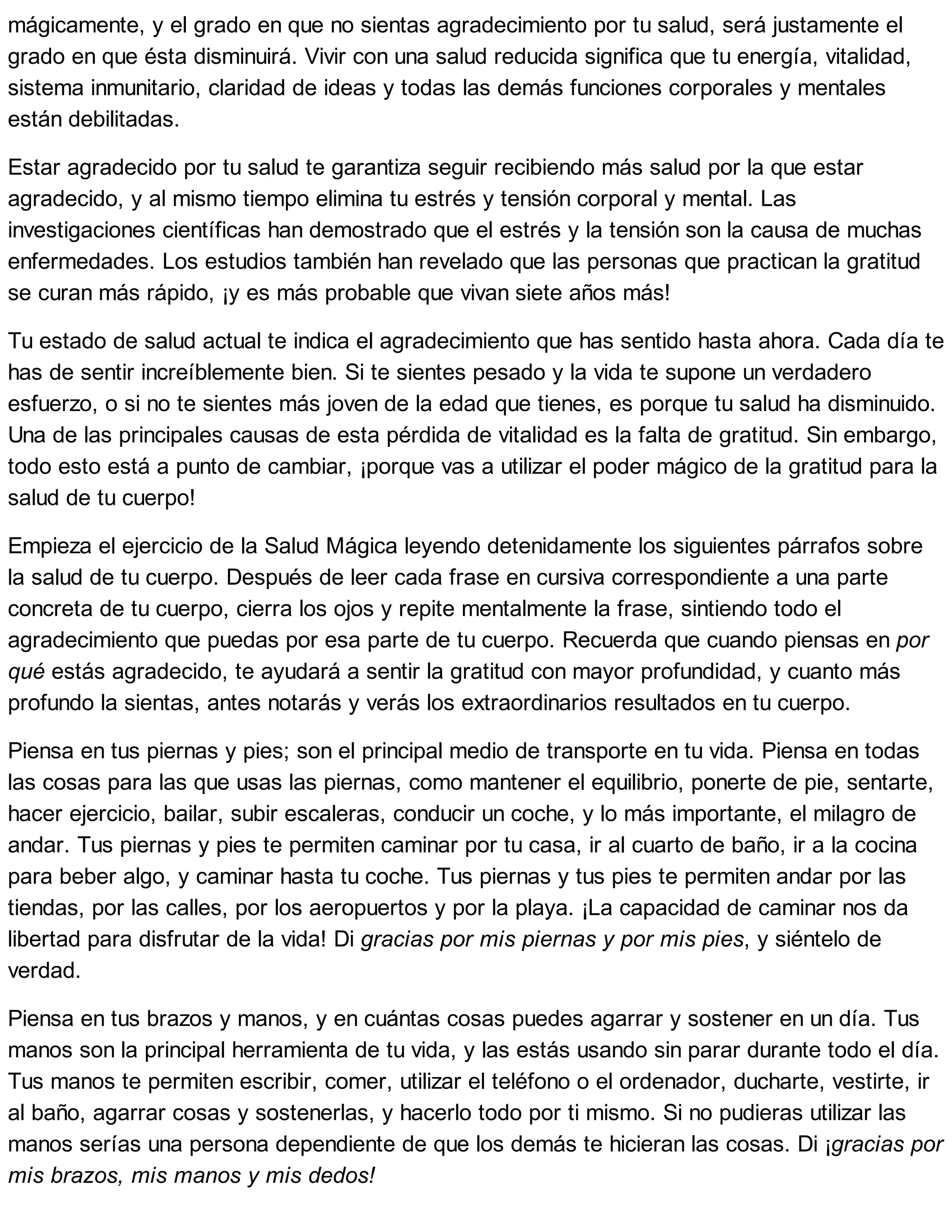 mágicamente, y el grado en que no sientas agradecimiento por tu salud, será justamente el
grado en que ésta disminuirá. Vivir con una salud reducida significa que tu energía, vitalidad,
sistema inmunitario, claridad de ideas y todas las demás funciones corporales y mentales
están debilitadas.
Estar agradecido por tu salud te garantiza seguir recibiendo más salud por la que estar
agradecido, y al mismo tiempo elimina tu estrés y tensión corporal y mental. Las
investigaciones científicas han demostrado que el estrés y la tensión son la causa de muchas
enfermedades. Los estudios también han revelado que las personas que practican la gratitud
se curan más rápido, ¡y es más probable que vivan siete años más!
Tu estado de salud actual te indica el agradecimiento que has sentido hasta ahora. Cada día te
has de sentir increíblemente bien. Si te sientes pesado y la vida te supone un verdadero
esfuerzo, o si no te sientes más joven de la edad que tienes, es porque tu salud ha disminuido.
Una de las principales causas de esta pérdida de vitalidad es la falta de gratitud. Sin embargo,
todo esto está a punto de cambiar, ¡porque vas a utilizar el poder mágico de la gratitud para la
salud de tu cuerpo!
Empieza el ejercicio de la Salud Mágica leyendo detenidamente los siguientes párrafos sobre
la salud de tu cuerpo. Después de leer cada frase en cursiva correspondiente a una parte
concreta de tu cuerpo, cierra los ojos y repite mentalmente la frase, sintiendo todo el
agradecimiento que puedas por esa parte de tu cuerpo. Recuerda que cuando piensas en por
qué estás agradecido, te ayudará a sentir la gratitud con mayor profundidad, y cuanto más
profundo la sientas, antes notarás y verás los extraordinarios resultados en tu cuerpo.
Piensa en tus piernas y pies; son el principal medio de transporte en tu vida. Piensa en todas
las cosas para las que usas las piernas, como mantener el equilibrio, ponerte de pie, sentarte,
hacer ejercicio, bailar, subir escaleras, conducir un coche, y lo más importante, el milagro de
andar. Tus piernas y pies te permiten caminar por tu casa, ir al cuarto de baño, ir a la cocina
para beber algo, y caminar hasta tu coche. Tus piernas y tus pies te permiten andar por las
tiendas, por las calles, por los aeropuertos y por la playa. ¡La capacidad de caminar nos da
libertad para disfrutar de la vida! Di gracias por mis piernas y por mis pies, y siéntelo de
verdad.
Piensa en tus brazos y manos, y en cuántas cosas puedes agarrar y sostener en un día. Tus
manos son la principal herramienta de tu vida, y las estás usando sin parar durante todo el día.
Tus manos te permiten escribir, comer, utilizar el teléfono o el ordenador, ducharte, vestirte, ir
al baño, agarrar cosas y sostenerlas, y hacerlo todo por ti mismo. Si no pudieras utilizar las
manos serías una persona dependiente de que los demás te hicieran las cosas. Di ¡gracias por
mis brazos, mis manos y mis dedos!
 