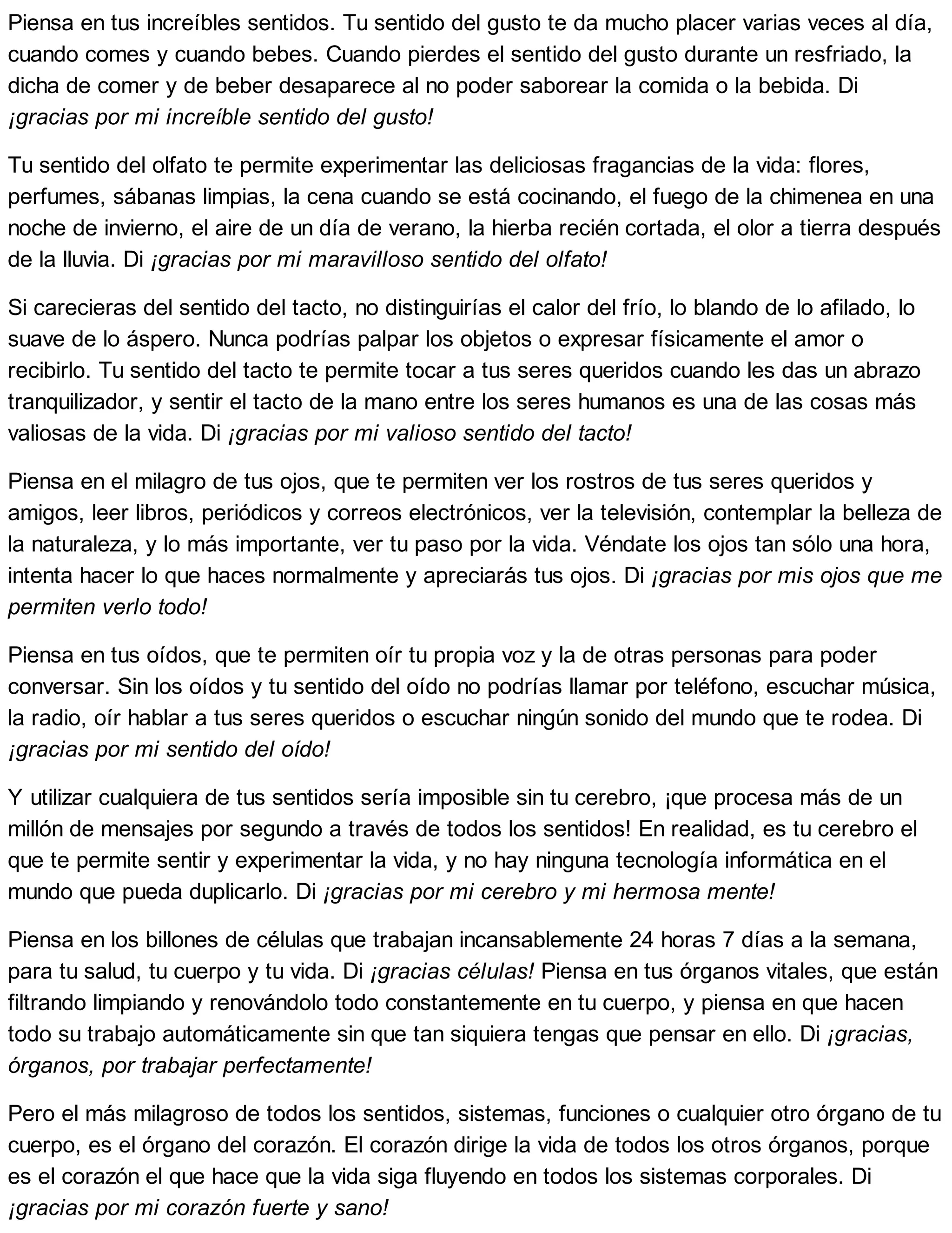Piensa en tus increíbles sentidos. Tu sentido del gusto te da mucho placer varias veces al día,
cuando comes y cuando bebes. Cuando pierdes el sentido del gusto durante un resfriado, la
dicha de comer y de beber desaparece al no poder saborear la comida o la bebida. Di
¡gracias por mi increíble sentido del gusto!
Tu sentido del olfato te permite experimentar las deliciosas fragancias de la vida: flores,
perfumes, sábanas limpias, la cena cuando se está cocinando, el fuego de la chimenea en una
noche de invierno, el aire de un día de verano, la hierba recién cortada, el olor a tierra después
de la lluvia. Di ¡gracias por mi maravilloso sentido del olfato!
Si carecieras del sentido del tacto, no distinguirías el calor del frío, lo blando de lo afilado, lo
suave de lo áspero. Nunca podrías palpar los objetos o expresar físicamente el amor o
recibirlo. Tu sentido del tacto te permite tocar a tus seres queridos cuando les das un abrazo
tranquilizador, y sentir el tacto de la mano entre los seres humanos es una de las cosas más
valiosas de la vida. Di ¡gracias por mi valioso sentido del tacto!
Piensa en el milagro de tus ojos, que te permiten ver los rostros de tus seres queridos y
amigos, leer libros, periódicos y correos electrónicos, ver la televisión, contemplar la belleza de
la naturaleza, y lo más importante, ver tu paso por la vida. Véndate los ojos tan sólo una hora,
intenta hacer lo que haces normalmente y apreciarás tus ojos. Di ¡gracias por mis ojos que me
permiten verlo todo!
Piensa en tus oídos, que te permiten oír tu propia voz y la de otras personas para poder
conversar. Sin los oídos y tu sentido del oído no podrías llamar por teléfono, escuchar música,
la radio, oír hablar a tus seres queridos o escuchar ningún sonido del mundo que te rodea. Di
¡gracias por mi sentido del oído!
Y utilizar cualquiera de tus sentidos sería imposible sin tu cerebro, ¡que procesa más de un
millón de mensajes por segundo a través de todos los sentidos! En realidad, es tu cerebro el
que te permite sentir y experimentar la vida, y no hay ninguna tecnología informática en el
mundo que pueda duplicarlo. Di ¡gracias por mi cerebro y mi hermosa mente!
Piensa en los billones de células que trabajan incansablemente 24 horas 7 días a la semana,
para tu salud, tu cuerpo y tu vida. Di ¡gracias células! Piensa en tus órganos vitales, que están
filtrando limpiando y renovándolo todo constantemente en tu cuerpo, y piensa en que hacen
todo su trabajo automáticamente sin que tan siquiera tengas que pensar en ello. Di ¡gracias,
órganos, por trabajar perfectamente!
Pero el más milagroso de todos los sentidos, sistemas, funciones o cualquier otro órgano de tu
cuerpo, es el órgano del corazón. El corazón dirige la vida de todos los otros órganos, porque
es el corazón el que hace que la vida siga fluyendo en todos los sistemas corporales. Di
¡gracias por mi corazón fuerte y sano!
 