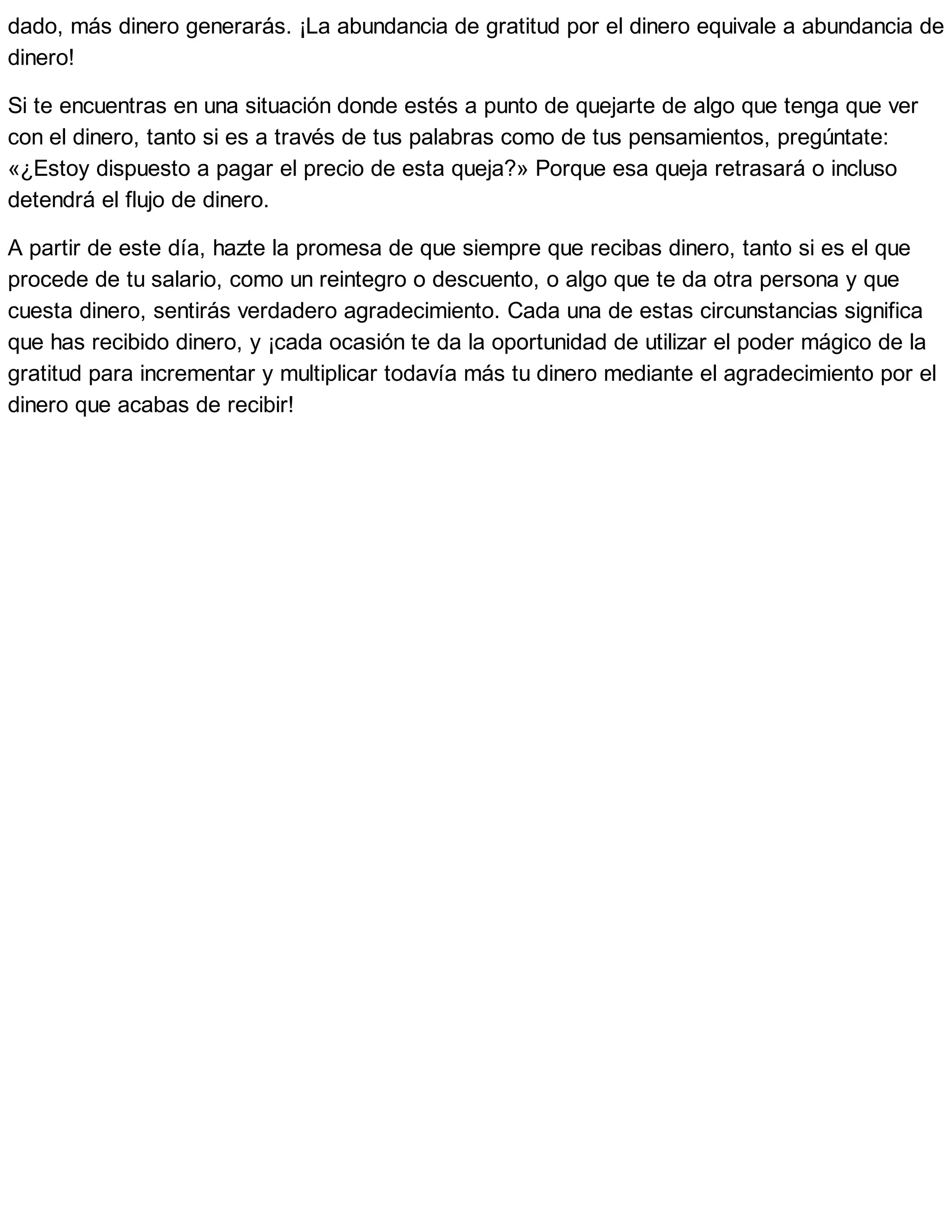 dado, más dinero generarás. ¡La abundancia de gratitud por el dinero equivale a abundancia de
dinero!
Si te encuentras en una situación donde estés a punto de quejarte de algo que tenga que ver
con el dinero, tanto si es a través de tus palabras como de tus pensamientos, pregúntate:
«¿Estoy dispuesto a pagar el precio de esta queja?» Porque esa queja retrasará o incluso
detendrá el flujo de dinero.
A partir de este día, hazte la promesa de que siempre que recibas dinero, tanto si es el que
procede de tu salario, como un reintegro o descuento, o algo que te da otra persona y que
cuesta dinero, sentirás verdadero agradecimiento. Cada una de estas circunstancias significa
que has recibido dinero, y ¡cada ocasión te da la oportunidad de utilizar el poder mágico de la
gratitud para incrementar y multiplicar todavía más tu dinero mediante el agradecimiento por el
dinero que acabas de recibir!
 