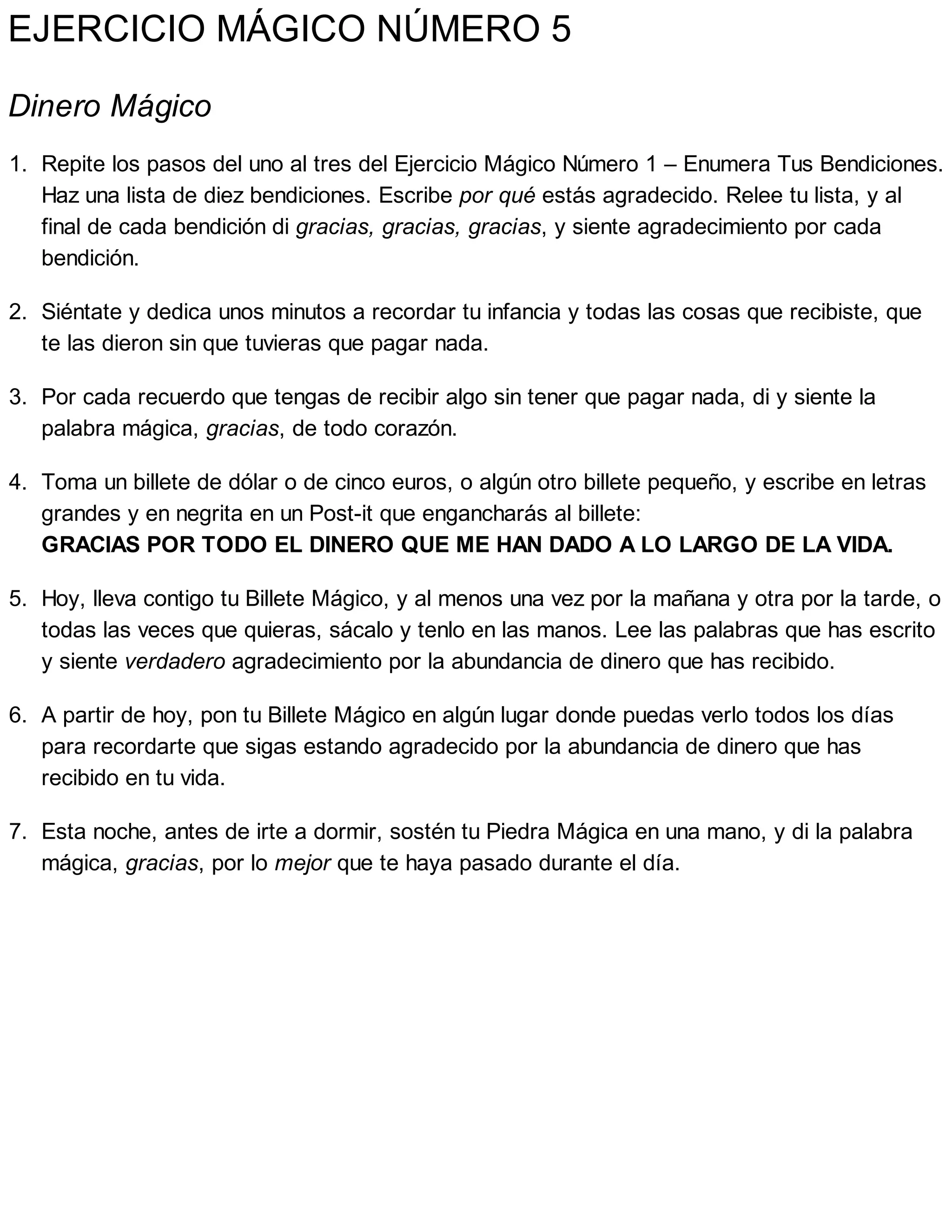EJERCICIO MÁGICO NÚMERO 5
Dinero Mágico
1. Repite los pasos del uno al tres del Ejercicio Mágico Número 1 – Enumera Tus Bendiciones.
Haz una lista de diez bendiciones. Escribe por qué estás agradecido. Relee tu lista, y al
final de cada bendición di gracias, gracias, gracias, y siente agradecimiento por cada
bendición.
2. Siéntate y dedica unos minutos a recordar tu infancia y todas las cosas que recibiste, que
te las dieron sin que tuvieras que pagar nada.
3. Por cada recuerdo que tengas de recibir algo sin tener que pagar nada, di y siente la
palabra mágica, gracias, de todo corazón.
4. Toma un billete de dólar o de cinco euros, o algún otro billete pequeño, y escribe en letras
grandes y en negrita en un Post-it que engancharás al billete:
GRACIAS POR TODO EL DINERO QUE ME HAN DADO A LO LARGO DE LA VIDA.
5. Hoy, lleva contigo tu Billete Mágico, y al menos una vez por la mañana y otra por la tarde, o
todas las veces que quieras, sácalo y tenlo en las manos. Lee las palabras que has escrito
y siente verdadero agradecimiento por la abundancia de dinero que has recibido.
6. A partir de hoy, pon tu Billete Mágico en algún lugar donde puedas verlo todos los días
para recordarte que sigas estando agradecido por la abundancia de dinero que has
recibido en tu vida.
7. Esta noche, antes de irte a dormir, sostén tu Piedra Mágica en una mano, y di la palabra
mágica, gracias, por lo mejor que te haya pasado durante el día.
 
