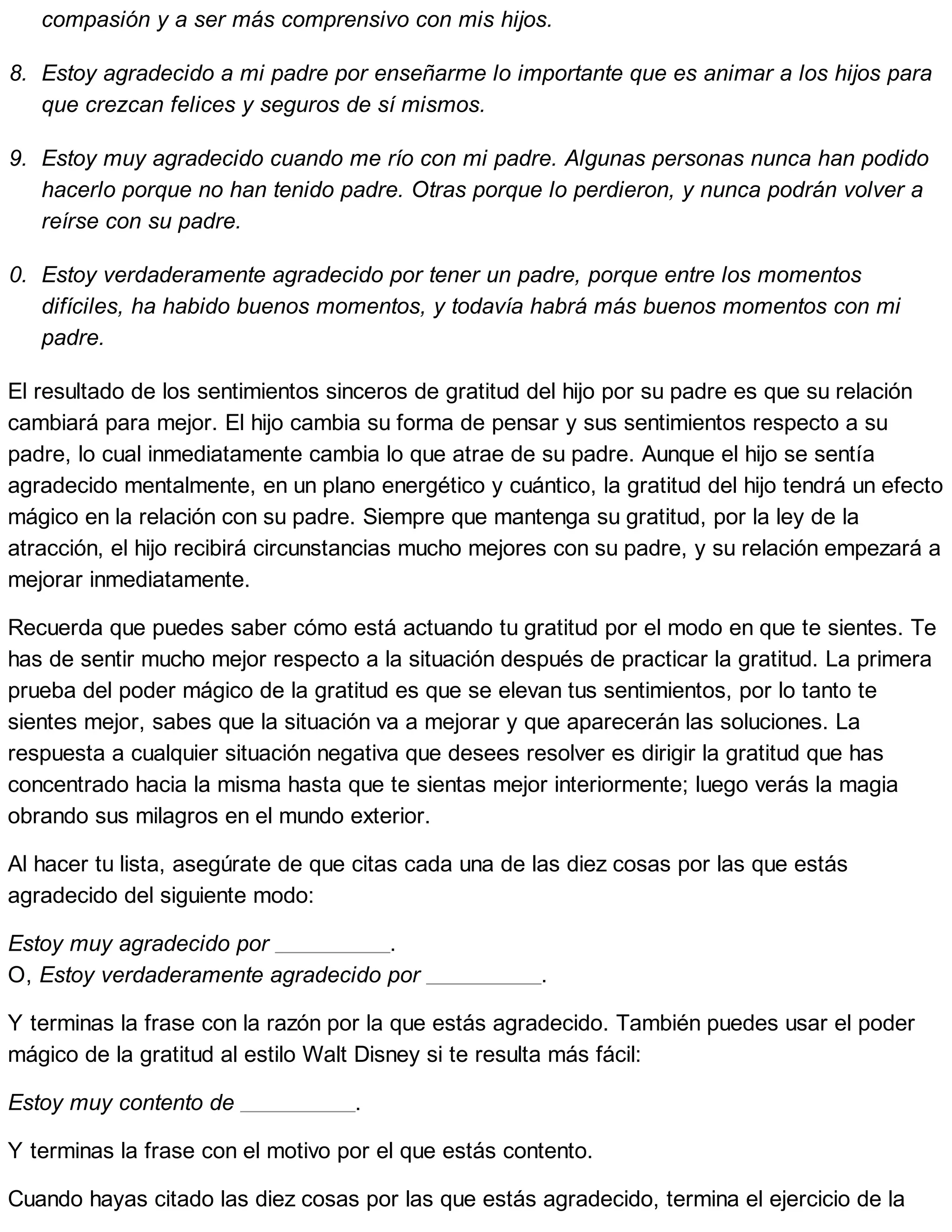 compasión y a ser más comprensivo con mis hijos.
8. Estoy agradecido a mi padre por enseñarme lo importante que es animar a los hijos para
que crezcan felices y seguros de sí mismos.
9. Estoy muy agradecido cuando me río con mi padre. Algunas personas nunca han podido
hacerlo porque no han tenido padre. Otras porque lo perdieron, y nunca podrán volver a
reírse con su padre.
10. Estoy verdaderamente agradecido por tener un padre, porque entre los momentos
difíciles, ha habido buenos momentos, y todavía habrá más buenos momentos con mi
padre.
El resultado de los sentimientos sinceros de gratitud del hijo por su padre es que su relación
cambiará para mejor. El hijo cambia su forma de pensar y sus sentimientos respecto a su
padre, lo cual inmediatamente cambia lo que atrae de su padre. Aunque el hijo se sentía
agradecido mentalmente, en un plano energético y cuántico, la gratitud del hijo tendrá un efecto
mágico en la relación con su padre. Siempre que mantenga su gratitud, por la ley de la
atracción, el hijo recibirá circunstancias mucho mejores con su padre, y su relación empezará a
mejorar inmediatamente.
Recuerda que puedes saber cómo está actuando tu gratitud por el modo en que te sientes. Te
has de sentir mucho mejor respecto a la situación después de practicar la gratitud. La primera
prueba del poder mágico de la gratitud es que se elevan tus sentimientos, por lo tanto te
sientes mejor, sabes que la situación va a mejorar y que aparecerán las soluciones. La
respuesta a cualquier situación negativa que desees resolver es dirigir la gratitud que has
concentrado hacia la misma hasta que te sientas mejor interiormente; luego verás la magia
obrando sus milagros en el mundo exterior.
Al hacer tu lista, asegúrate de que citas cada una de las diez cosas por las que estás
agradecido del siguiente modo:
Estoy muy agradecido por .
O, Estoy verdaderamente agradecido por .
Y terminas la frase con la razón por la que estás agradecido. También puedes usar el poder
mágico de la gratitud al estilo Walt Disney si te resulta más fácil:
Estoy muy contento de .
Y terminas la frase con el motivo por el que estás contento.
Cuando hayas citado las diez cosas por las que estás agradecido, termina el ejercicio de la
 
