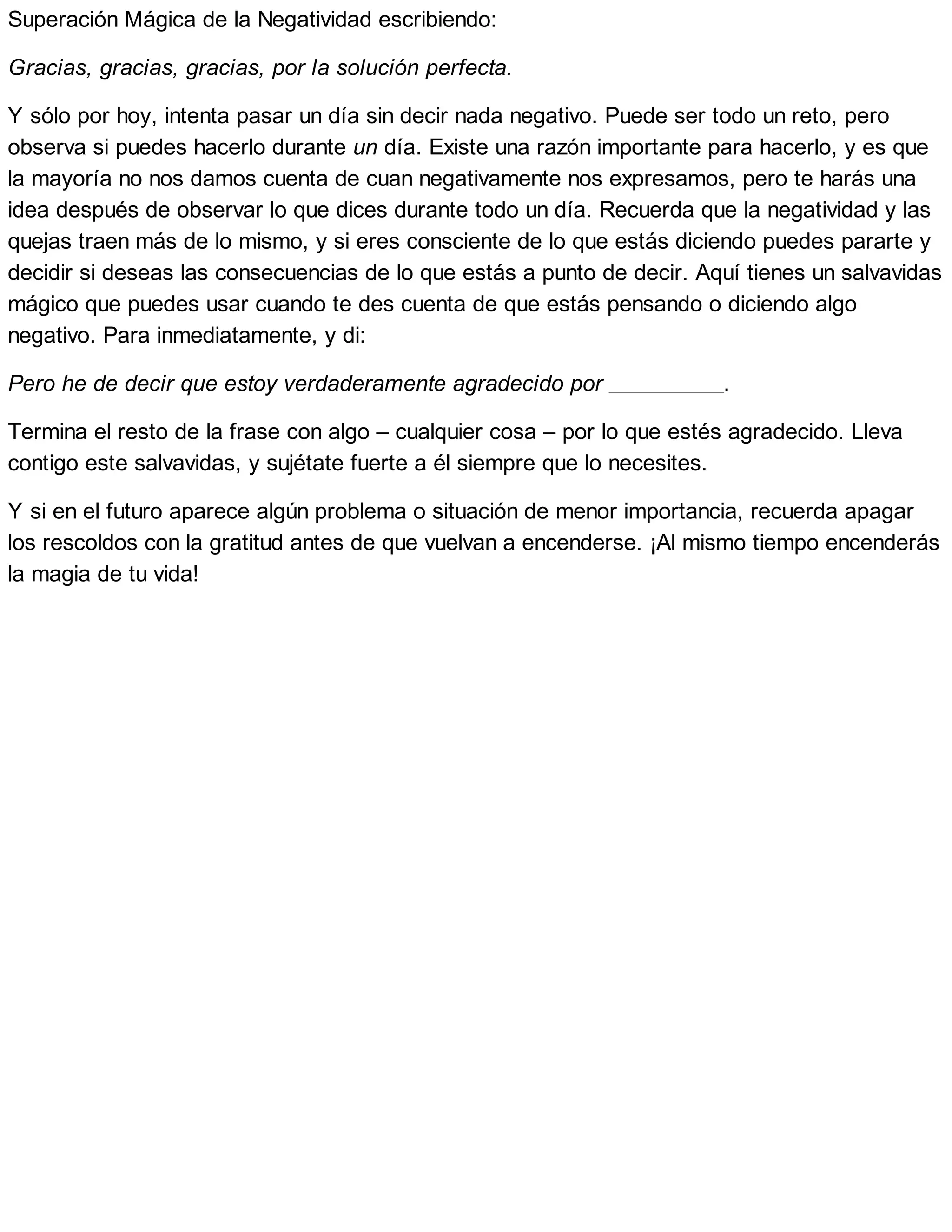Superación Mágica de la Negatividad escribiendo:
Gracias, gracias, gracias, por la solución perfecta.
Y sólo por hoy, intenta pasar un día sin decir nada negativo. Puede ser todo un reto, pero
observa si puedes hacerlo durante un día. Existe una razón importante para hacerlo, y es que
la mayoría no nos damos cuenta de cuan negativamente nos expresamos, pero te harás una
idea después de observar lo que dices durante todo un día. Recuerda que la negatividad y las
quejas traen más de lo mismo, y si eres consciente de lo que estás diciendo puedes pararte y
decidir si deseas las consecuencias de lo que estás a punto de decir. Aquí tienes un salvavidas
mágico que puedes usar cuando te des cuenta de que estás pensando o diciendo algo
negativo. Para inmediatamente, y di:
Pero he de decir que estoy verdaderamente agradecido por .
Termina el resto de la frase con algo – cualquier cosa – por lo que estés agradecido. Lleva
contigo este salvavidas, y sujétate fuerte a él siempre que lo necesites.
Y si en el futuro aparece algún problema o situación de menor importancia, recuerda apagar
los rescoldos con la gratitud antes de que vuelvan a encenderse. ¡Al mismo tiempo encenderás
la magia de tu vida!
 