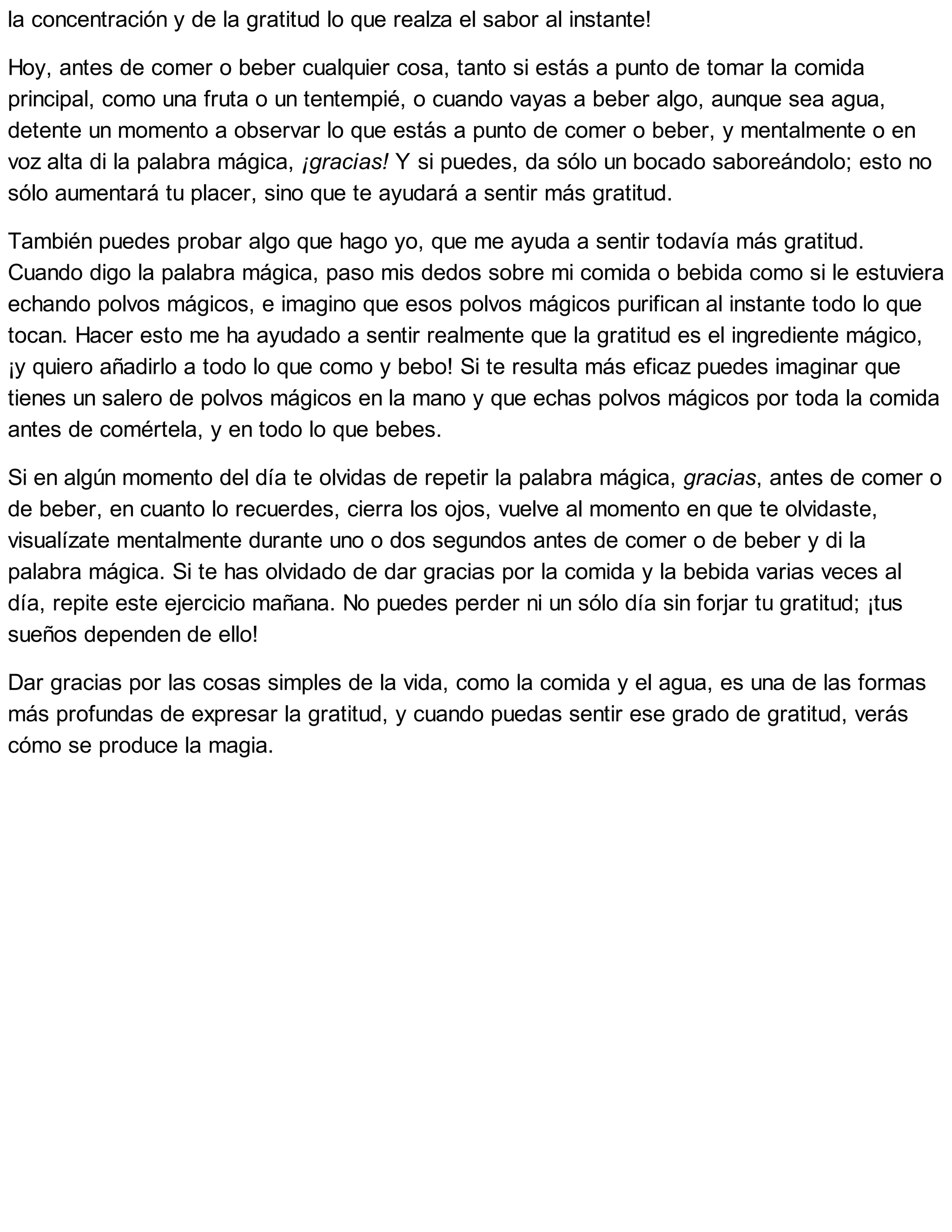 la concentración y de la gratitud lo que realza el sabor al instante!
Hoy, antes de comer o beber cualquier cosa, tanto si estás a punto de tomar la comida
principal, como una fruta o un tentempié, o cuando vayas a beber algo, aunque sea agua,
detente un momento a observar lo que estás a punto de comer o beber, y mentalmente o en
voz alta di la palabra mágica, ¡gracias! Y si puedes, da sólo un bocado saboreándolo; esto no
sólo aumentará tu placer, sino que te ayudará a sentir más gratitud.
También puedes probar algo que hago yo, que me ayuda a sentir todavía más gratitud.
Cuando digo la palabra mágica, paso mis dedos sobre mi comida o bebida como si le estuviera
echando polvos mágicos, e imagino que esos polvos mágicos purifican al instante todo lo que
tocan. Hacer esto me ha ayudado a sentir realmente que la gratitud es el ingrediente mágico,
¡y quiero añadirlo a todo lo que como y bebo! Si te resulta más eficaz puedes imaginar que
tienes un salero de polvos mágicos en la mano y que echas polvos mágicos por toda la comida
antes de comértela, y en todo lo que bebes.
Si en algún momento del día te olvidas de repetir la palabra mágica, gracias, antes de comer o
de beber, en cuanto lo recuerdes, cierra los ojos, vuelve al momento en que te olvidaste,
visualízate mentalmente durante uno o dos segundos antes de comer o de beber y di la
palabra mágica. Si te has olvidado de dar gracias por la comida y la bebida varias veces al
día, repite este ejercicio mañana. No puedes perder ni un sólo día sin forjar tu gratitud; ¡tus
sueños dependen de ello!
Dar gracias por las cosas simples de la vida, como la comida y el agua, es una de las formas
más profundas de expresar la gratitud, y cuando puedas sentir ese grado de gratitud, verás
cómo se produce la magia.
 