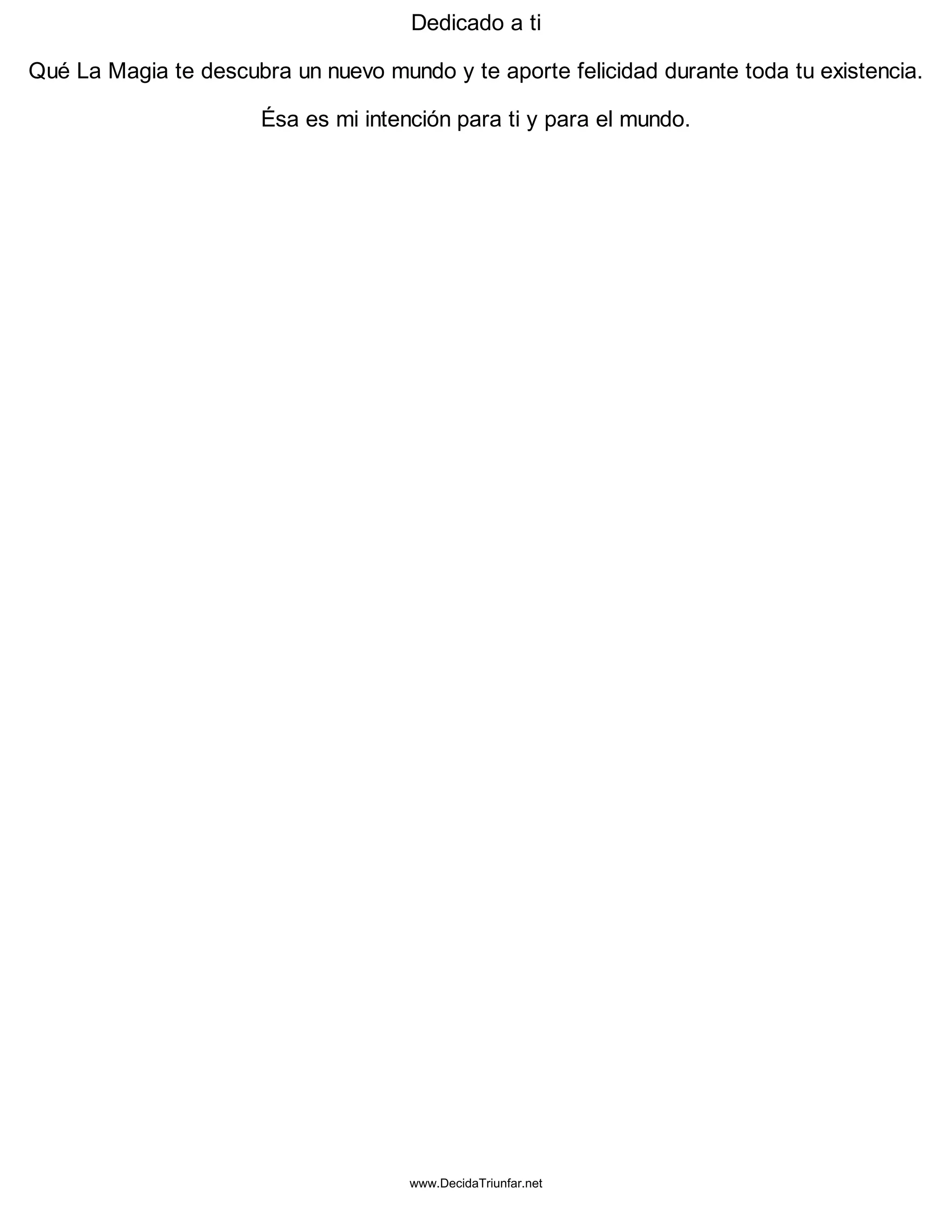 Dedicado a ti
Qué La Magia te descubra un nuevo mundo y te aporte felicidad durante toda tu existencia.
Ésa es mi intención para ti y para el mundo.
www.DecidaTriunfar.net
 