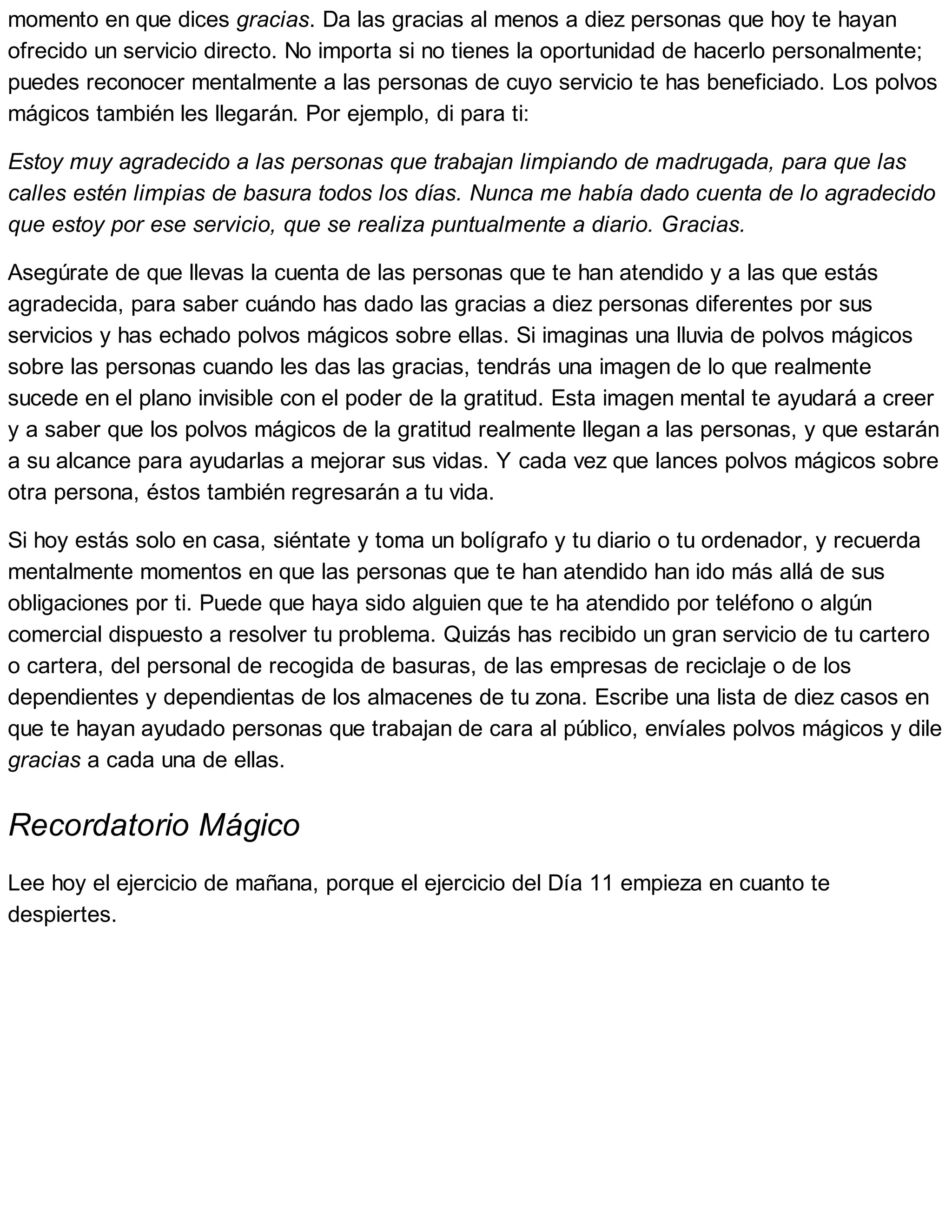 momento en que dices gracias. Da las gracias al menos a diez personas que hoy te hayan
ofrecido un servicio directo. No importa si no tienes la oportunidad de hacerlo personalmente;
puedes reconocer mentalmente a las personas de cuyo servicio te has beneficiado. Los polvos
mágicos también les llegarán. Por ejemplo, di para ti:
Estoy muy agradecido a las personas que trabajan limpiando de madrugada, para que las
calles estén limpias de basura todos los días. Nunca me había dado cuenta de lo agradecido
que estoy por ese servicio, que se realiza puntualmente a diario. Gracias.
Asegúrate de que llevas la cuenta de las personas que te han atendido y a las que estás
agradecida, para saber cuándo has dado las gracias a diez personas diferentes por sus
servicios y has echado polvos mágicos sobre ellas. Si imaginas una lluvia de polvos mágicos
sobre las personas cuando les das las gracias, tendrás una imagen de lo que realmente
sucede en el plano invisible con el poder de la gratitud. Esta imagen mental te ayudará a creer
y a saber que los polvos mágicos de la gratitud realmente llegan a las personas, y que estarán
a su alcance para ayudarlas a mejorar sus vidas. Y cada vez que lances polvos mágicos sobre
otra persona, éstos también regresarán a tu vida.
Si hoy estás solo en casa, siéntate y toma un bolígrafo y tu diario o tu ordenador, y recuerda
mentalmente momentos en que las personas que te han atendido han ido más allá de sus
obligaciones por ti. Puede que haya sido alguien que te ha atendido por teléfono o algún
comercial dispuesto a resolver tu problema. Quizás has recibido un gran servicio de tu cartero
o cartera, del personal de recogida de basuras, de las empresas de reciclaje o de los
dependientes y dependientas de los almacenes de tu zona. Escribe una lista de diez casos en
que te hayan ayudado personas que trabajan de cara al público, envíales polvos mágicos y dile
gracias a cada una de ellas.
Recordatorio Mágico
Lee hoy el ejercicio de mañana, porque el ejercicio del Día 11 empieza en cuanto te
despiertes.
 