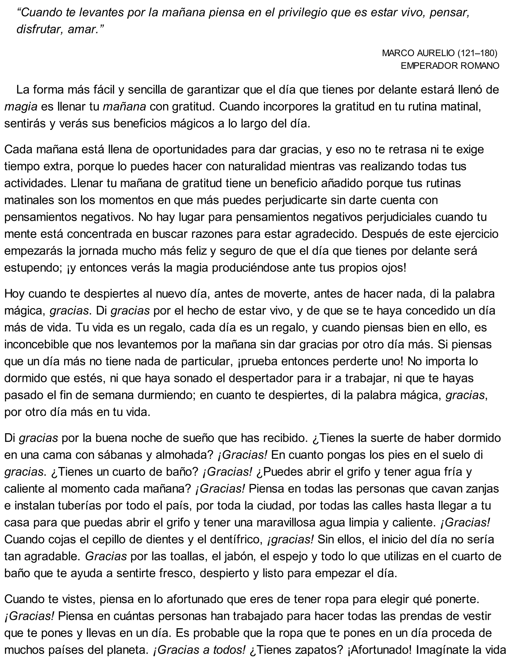 “Cuando te levantes por la mañana piensa en el privilegio que es estar vivo, pensar,
disfrutar, amar.”
MARCO AURELIO (121–180)
EMPERADOR ROMANO
La forma más fácil y sencilla de garantizar que el día que tienes por delante estará llenó de
magia es llenar tu mañana con gratitud. Cuando incorpores la gratitud en tu rutina matinal,
sentirás y verás sus beneficios mágicos a lo largo del día.
Cada mañana está llena de oportunidades para dar gracias, y eso no te retrasa ni te exige
tiempo extra, porque lo puedes hacer con naturalidad mientras vas realizando todas tus
actividades. Llenar tu mañana de gratitud tiene un beneficio añadido porque tus rutinas
matinales son los momentos en que más puedes perjudicarte sin darte cuenta con
pensamientos negativos. No hay lugar para pensamientos negativos perjudiciales cuando tu
mente está concentrada en buscar razones para estar agradecido. Después de este ejercicio
empezarás la jornada mucho más feliz y seguro de que el día que tienes por delante será
estupendo; ¡y entonces verás la magia produciéndose ante tus propios ojos!
Hoy cuando te despiertes al nuevo día, antes de moverte, antes de hacer nada, di la palabra
mágica, gracias. Di gracias por el hecho de estar vivo, y de que se te haya concedido un día
más de vida. Tu vida es un regalo, cada día es un regalo, y cuando piensas bien en ello, es
inconcebible que nos levantemos por la mañana sin dar gracias por otro día más. Si piensas
que un día más no tiene nada de particular, ¡prueba entonces perderte uno! No importa lo
dormido que estés, ni que haya sonado el despertador para ir a trabajar, ni que te hayas
pasado el fin de semana durmiendo; en cuanto te despiertes, di la palabra mágica, gracias,
por otro día más en tu vida.
Di gracias por la buena noche de sueño que has recibido. ¿Tienes la suerte de haber dormido
en una cama con sábanas y almohada? ¡Gracias! En cuanto pongas los pies en el suelo di
gracias. ¿Tienes un cuarto de baño? ¡Gracias! ¿Puedes abrir el grifo y tener agua fría y
caliente al momento cada mañana? ¡Gracias! Piensa en todas las personas que cavan zanjas
e instalan tuberías por todo el país, por toda la ciudad, por todas las calles hasta llegar a tu
casa para que puedas abrir el grifo y tener una maravillosa agua limpia y caliente. ¡Gracias!
Cuando cojas el cepillo de dientes y el dentífrico, ¡gracias! Sin ellos, el inicio del día no sería
tan agradable. Gracias por las toallas, el jabón, el espejo y todo lo que utilizas en el cuarto de
baño que te ayuda a sentirte fresco, despierto y listo para empezar el día.
Cuando te vistes, piensa en lo afortunado que eres de tener ropa para elegir qué ponerte.
¡Gracias! Piensa en cuántas personas han trabajado para hacer todas las prendas de vestir
que te pones y llevas en un día. Es probable que la ropa que te pones en un día proceda de
muchos países del planeta. ¡Gracias a todos! ¿Tienes zapatos? ¡Afortunado! Imagínate la vida
 