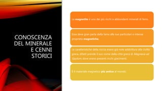 CONOSCENZA
DEL MINERALE
E CENNI
STORICI
La magnetite è uno dei più ricchi e abbondanti minerali di ferro.
Essa deve gran parte della fama alle sue particolari e intense
proprietà magnetiche.
Le caratteristiche della roccia erano già note addirittura alla civiltà
greca, difatti prende il suo nome dalla città greca di Magnesia ad
Sipylum, dove erano presenti ricchi giacimenti.
È il materiale magnetico più antico al mondo.
 