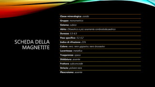 SCHEDA DELLA
MAGNETITE
Classe mineralogica: ossido
Gruppo: monometrico
Sistema: cubico
Abito: Ottaedrico e più raramente rombododecaedrico
Durezza: 5.5-6.5
Peso specifico: 5.1-5.2
Indice di rifrazione: 21%
Colore: nero, nero-gigiastro, nero-brunastro
Lucentezza: metallica
Trasparenza: opaca
Sfaldatura: assente
Frattura: subconcoide
Striscio: polvere nera
Pleocroismo: assente
 