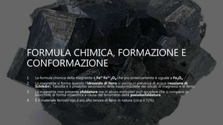 FORMULA CHIMICA, FORMAZIONE E
CONFORMAZIONE
1. La formula chimica della magnetite è Fe2+Fe3+
2O4 che più sinteticamente è uguale a Fe3O4
2. La magnetite si forma quando l’idrossido di ferro si ossida in presenza di acqua (reazione di
Schikorr). Talvolta è il prodotto secondario della trasformazione dei silicati di magnesio e di ferro.
3. La magnetite non presenta sfaldatura ma in alcuni esemplari può accadere che si rompano in
blocchetti di forma ottaedrica a causa del fenomeno della pseudosfaldatura.
4. È il materiale ferroso con il più alto tenore di ferro in natura (circa il 72%).
 