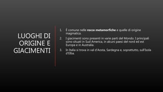 LUOGHI DI
ORIGINE E
GIACIMENTI
1. È comune nelle rocce metamorfiche e quelle di origine
magmatica.
2. I giacimenti sono presenti in varie parti del Mondo. I principali
sono situati in Sud America, in alcuni paesi del nord ed est
Europa e in Australia.
3. In Italia si trova in val d'Aosta, Sardegna e, soprattutto, sull’Isola
d'Elba.
 