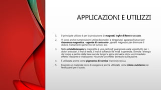 APPLICAZIONI E UTILIZZI
1. Il principale utilizzo è per la produzione di magneti, leghe di ferro e acciaio.
2. Vi sono anche numerosissimi utilizzi biomedici e terapeutici: apparecchiature per
risonanza magnetica, «agente di contrasto», gioielli magnetici per diminuire il
dolore, trattamenti ipertermici di tumori, ecc.
3. Nella cristalloterapia la magnetite è una pietra di guarigione usata soprattutto per i
dolori articolari, il mal di testa, il mal di schiena e le ferite in generale. Stimola l’energia
del corpo a partire dalla base sacrale lungo la spina dorsale e dona un immediato
effetto rilassante e vitalizzante. Ha anche un effetto benevolo sulla psiche.
4. È utilizzata anche come pigmento di vernice marrone e rossa.
5. Essendo un materiale ricco di ossigeno è anche utilizzato come micro-nutriente nei
fertilizzanti per il suolo.
 