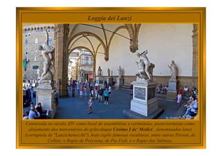 Loggia dei Lanzi
Construída no século XIV como local de assembléias e cerimônias, posteriormente como
alojamento dos mercenários do grão-duque Cosimo I de' Medici , denominados lanzi
(corruptela de "Lanzichenecchi"), hoje expõe famosas esculturas, entre outras Perseu, de
Cellini; o Rapto de Polyxena, de Pio Fedi, e o Rapto das Sabinas.
 