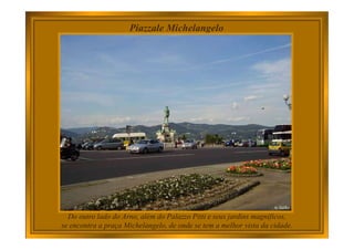 Piazzale Michelangelo
Do outro lado do Arno, além do Palazzo Pitti e seus jardins magníficos,
se encontra a praça Michelangelo, de onde se tem a melhor vista da cidade.
 