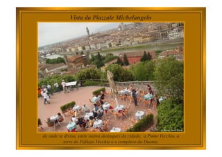Vista da Piazzale Michelangelo
de onde se divisa, entre outros destaques da cidade, a Ponte Vecchio, a
torre do Pallazo Vecchio e o complexo da Duomo.
 