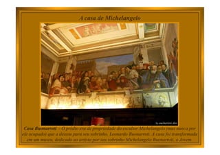 A casa de Michelangelo
Casa Buonarroti - O prédio era de propriedade do escultor Michelangelo (mas nunca por
ele ocupado) que a deixou para seu sobrinho, Leonardo Buonarroti. A casa foi transformada
em um museu, dedicado ao artista por seu sobrinho Michelangelo Buonarroti, o Jovem.
 