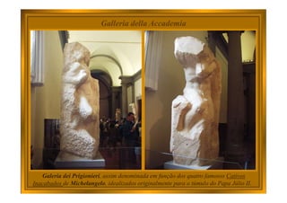 Galleria della Accademia
Galeria dei Prigionieri, assim denominada em função dos quatro famosos Cativos
Inacabados de Michelangelo, idealizados originalmente para o túmulo do Papa Júlio II.
 