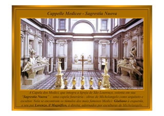 A Capela dos Medici, que integra a Igreja de São Lourenço, ostenta em sua
“Sagrestia Nuova” - uma capela funerária - obras de Michelangelo como arquiteto e
escultor. Nela se encontram os túmulos dos mais famosos Medici: Giuliano à esquerda,
e seu pai Lorenzo, il Magnifico, à direita, adornados por esculturas de Michelangelo.
Cappelle Medicee - Sagrestia Nuova
 