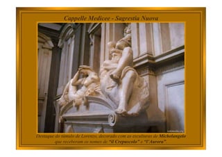 Destaque do túmulo de Lorenzo, decorado com as esculturas de Michelangelo
que receberam os nomes de “il Crepuscolo” e “l’Aurora”.
Cappelle Medicee - Sagrestia Nuova
 