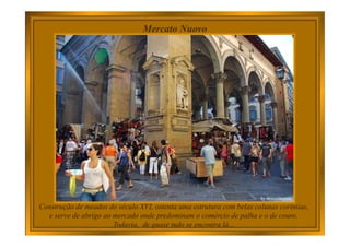 Mercato Nuovo
Construção de meados do século XVI, ostenta uma estrutura com belas colunas coríntias,
e serve de abrigo ao mercado onde predominam o comércio de palha e o de couro.
Todavia, de quase tudo se encontra lá...
 