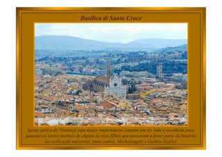 Basilica di Santa Croce
Igreja gótica de Florença cuja maior importância consiste em ter sido a escolhida para
guardar os restos mortais de alguns de seus filhos que passaram a fazer parte da história
da civilização universal, entre outros, Michelangelo e Galileo Galilei.
 