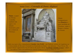 Santa Croce – Cenotafio di Dante Alighieri
Dante, o autor
da Divina
Comédia,
também tem
aqui o seu
túmulo
honorário, pois
foi exilado de
Florença.
Sobre sua maior obra, originalmente Comédia, Lino Pertile – um Professor italiano de Lingúistica na
Universidade de Harvard, Orientador de Doutorado em Dante – nos informou: “Dear Flavio, The
word "divina" appeared for the first time in the poem's title in "La Divina Comedia di Dante", edited
by Lodovico Dolce and published by Gabriel Giolito de' Ferrari in Venice in 1555. ………….”
Dante
protagonizava
com Beatrice o
amor proibido de
Florença, como o
Romeu e Julieta
de Verona.
 
