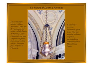 La Tomba di Dante a Ravenna
Seu verdadeiro
túmulo está em
Ravenna. Como ato
de reparação por
haver exilado Dante
de Florença, esta
cidade ofertou uma
lâmpada de prata
que, em cerimônia
solene, foi acesa
pelo Prefeito de
Florença.
É também o
governo
Fiorentino quem
doa o óleo que
mantém a chama
perpétua
queimando na
lâmpada sobre o
Mausoléu de
Dante.
 
