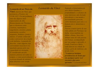Leonardo di ser Piero da
Vinci, nasceu em Vinci, que
pertencia a Firenze, em
15.04.1452. Foi um polímata,
uma das figuras mais
importantes do Alto
Renascimento em Florença,
que se destacou como
cientista, matemático,
engenheiro, inventor, pintor,
anatomista, escultor,
arquiteto, botânico, poeta e
músico. É ainda conhecido
como o precursor da aviação
e da balística. Leonardo foi
descrito como alguém cuja
curiosidade insaciável era
igualada apenas pela sua
capacidade de invenção.
É considerado um dos
maiores pintores de todos os
tempos, e como possivelmente
a pessoa dotada de talentos
mais diversos a ter vivido.
Segundo a historiadora de
arte Helen Gardner, a
profundidade e o alcance de
seus interesses não tiveram
precedentes e sua mente e
personalidade parecem
sobre-humanos para nós, e o
homem em si misterioso e
distante.
Passou a maior parte de sua
vida adulta em Florença; na
Itália, viveu também em
Milão e Roma. Seus três
últimos anos de vida passou
em França, acompanhado
por seu amigo e aprendiz, o
conde Francesco Melzi,
onde faleceu na cidade de
Cloux, perto de Amboise, em
02.05.1519.
“A natureza benigna
providenciou de modo que
em qualquer parte você
encontra algo para
aprender.”- Leonardo da Vinci
Leonardo da Vinci
 