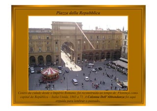 Piazza della Repubblica
Centro da cidade desde o Império Romano, foi reconstruída ao tempo de Florença como
capital da República – Italia Unida, 1865 a 71. A Colonna Dell’Abbondanza foi aqui
erguida para lembrar o passado.
 