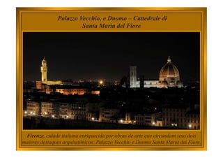 Firenze, cidade italiana enriquecida por obras de arte que circundam seus dois
maiores destaques arquitetônicos: Palazzo Vecchio e Duomo Santa Maria dei Fiore.
Palazzo Vecchio, e Duomo – Cattedrale di
Santa Maria del Fiore
 