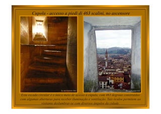Cupola - accesso a piedi di 463 scalini, no ascensore
Esta escada circular é o único meio de acesso à cúpula, com 463 degraus construídos
com algumas aberturas para receber iluminação e ventilação. Tais óculos permitem ao
visitante deslumbrar-se com diversos ângulos da cidade.
 