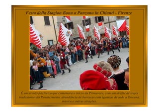 Festa della Stagion Bona a Panzano in Chianti - Firenze
É um evento folclórico que comemora o início da Primavera, com um desfile de trajes
tradicionais do Renascimento, abundância de barracas com iguarias de toda a Toscana,
música e outras atrações.
 