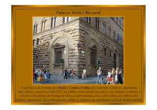 Palazzo Medici Riccardi
O patriarca da fortuna dos Medici, Cosme o Velho, fez construir o palácio, imponente
mas sóbrio e austero (1444-1452 ou 1460), contornando um pátio com colunas coríntias, e
exterior com efeitos de bossagem rústica contrastando com a delicadeza das bíforas dos
andares superiores. Seu estilo passou a fixar os cânones da arquitetura civil do Renascimento.
 