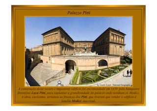 Palazzo Pitti
A construção deste severo e imponente edifício foi encomendada em 1458 pelo banqueiro
florentino Luca Pitti, para suplantar a grandiosidade do palácio onde residiam os Medici.
A obra, caríssima, arruinou as finanças dos Pitti, que tiveram que vender o edifício à
família Medici, sua rival.
 