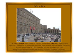 Palazzo Pitti
Em 1549 Cosimo I, Grão-Duque da Toscana, encomendou a Vassari a ampliação do
edifício e a construção de um passadiço elevado desde a antiga residência Real, o Palazzo
Vecchio, atravessando os Uffizi e a Ponte Vecchio, até ao Palácio Pitti.
Este passadiço recebeu o nome de Corridoio Vasariano (Corredor Vasariano).
 
