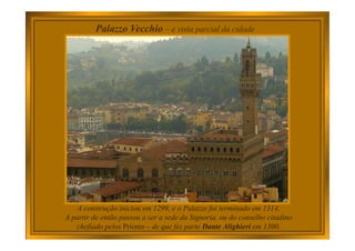 Palazzo Vecchio – e vista parcial da cidade
A construção iniciou em 1299, e o Palazzo foi terminado em 1314.
A partir de então passou a ser a sede da Signoria, ou do conselho citadino
chefiado pelos Priores – de que fez parte Dante Alighieri em 1300.
 