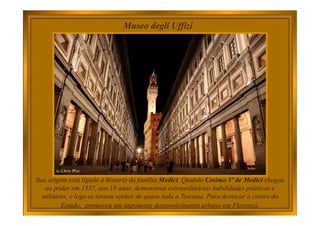 Museo degli Uffizi
Sua origem está ligada à historia da família Medici. Quando Cosimo 1º de Medici chegou
ao poder em 1537, aos 18 anos, demonstrou extraordinárias habilidades políticas e
militares, e logo se tornou senhor de quase toda a Toscana. Para destacar o centro do
Estado, promoveu um imponente desenvolvimento urbano em Florença.
 