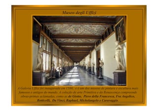 Museo degli Uffizi
A Galeria Uffizi foi inaugurada em 1580, e é um dos museus de pintura e escultura mais
famosos e antigos do mundo. A coleção de arte Primitiva e da Renascença compreende
obras-primas aclamadas, como as de Giotto, Piero della Francesca, Fra Angelico,
Botticelli, Da Vinci, Raphael, Michelangelo e Caravaggio.
 