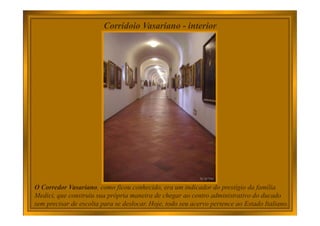 Corridoio Vasariano - interior
O Corredor Vasariano, como ficou conhecido, era um indicador do prestígio da família
Medici, que construiu sua própria maneira de chegar ao centro administrativo do ducado
sem precisar de escolta para se deslocar. Hoje, todo seu acervo pertence ao Estado Italiano.
 