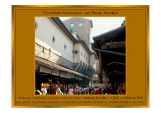Corridoio Vasariano sul Ponte Vecchio
Tinha por finalidade facilitar o trânsito entre o Palazzo Vecchio, o Ufizzi e o Palazzo Pitti
que, então, se prestava somente a hospedar convidados de honra e eventualmente a ser corte.
 