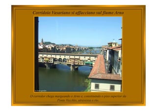 Corridoio Vasariano si affacciano sul fiume Arno
O corredor chega margeando o Arno e, constituindo o piso superior da
Ponte Vecchio, atravessa o rio.
 