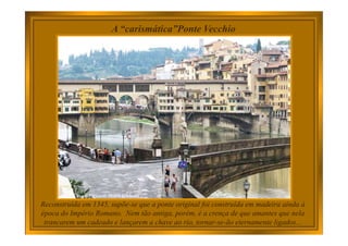 A “carismática”Ponte Vecchio
Reconstruída em 1345, supõe-se que a ponte original foi construída em madeira ainda à
época do Império Romano. Nem tão antiga, porém, é a crença de que amantes que nela
trancarem um cadeado e lançarem a chave ao rio, tornar-se-ão eternamente ligados...
 